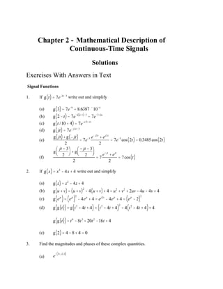 Chapter 2 - Mathematical Description of
Continuous-Time Signals
Solutions
Exercises With Answers in Text
Signal Functions
1. If g t
( )= 7e-2t-3
write out and simplify
(a) g 3
( )= 7e-9
= 8.6387 ´10-4
(b) g 2-t
( )= 7e-2 2-t
( )-3
= 7e-7+2t
(c) g t /10 + 4
( )= 7e-t/5-11
(d) g jt
( )= 7e- j2t-3
(e)
g jt
( )+ g - jt
( )
2
= 7e-3 e- j2t
+ ej2t
2
= 7e-3
cos 2t
( )= 0.3485cos 2t
( )
(f)
g
jt - 3
2
æ
è
ç
ö
ø
÷ + g
- jt - 3
2
æ
è
ç
ö
ø
÷
2
= 7
e- jt
+ ejt
2
= 7cos t
( )
2. If g x
( )= x2
- 4x + 4 write out and simplify
(a) g z
( )= z2
- 4z + 4
(b) g u + v
( )= u + v
( )2
- 4 u + v
( )+ 4 = u2
+ v2
+ 2uv - 4u - 4v+ 4
(c) g ejt
( )= ejt
( )
2
- 4ejt
+ 4 = ej2t
- 4ejt
+ 4 = ejt
- 2
( )
2
(d) g g t
( )
( )= g t2
- 4t + 4
( )= t2
- 4t + 4
( )
2
- 4 t2
- 4t + 4
( )+ 4
g g t
( )
( )= t4
- 8t3
+ 20t2
-16t + 4
(e) g 2
( )= 4 - 8 + 4 = 0
3. Find the magnitudes and phases of these complex quantities.
(a) e
- 3+ j2.3
( )
 