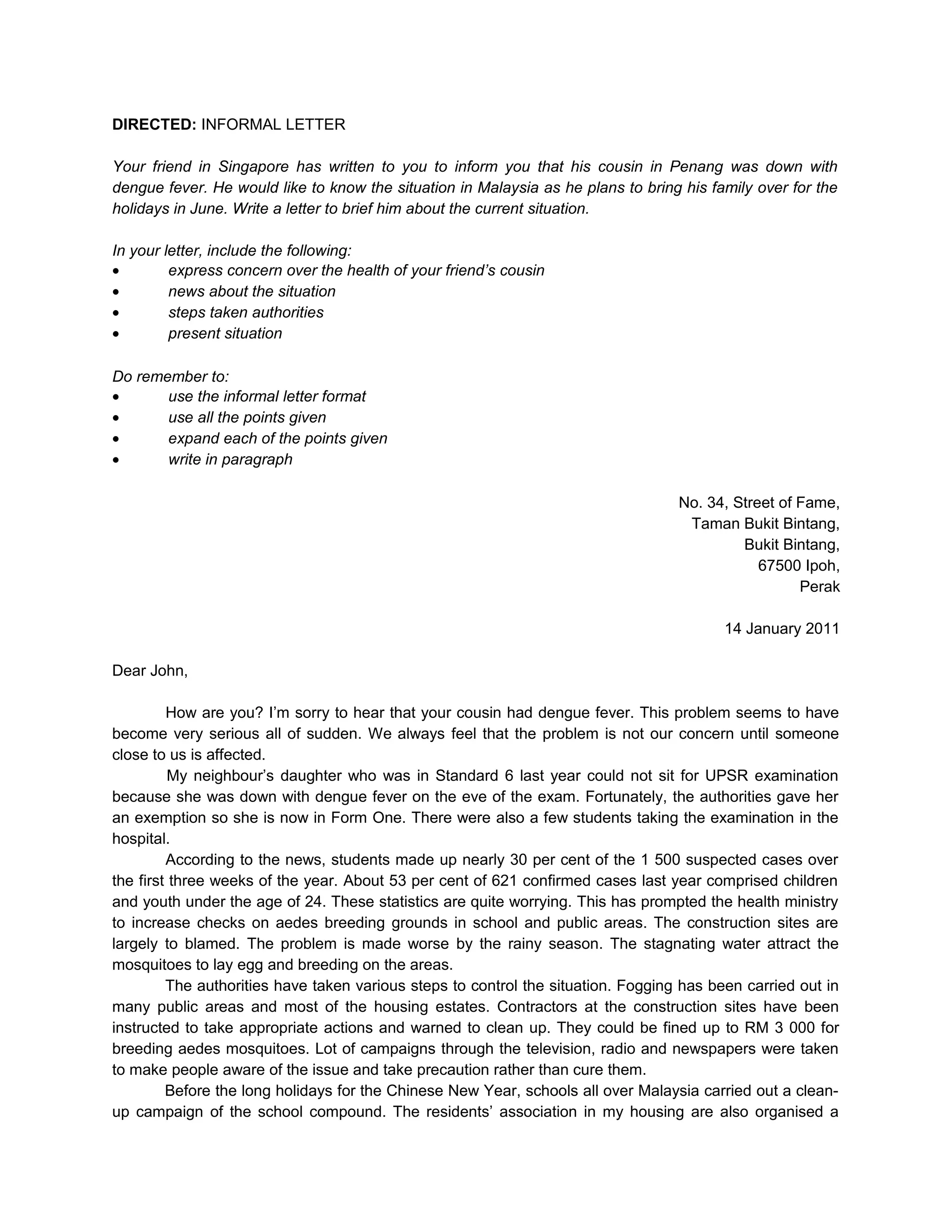 DIRECTED: INFORMAL LETTER

Your friend in Singapore has written to you to inform you that his cousin in Penang was down with
dengue fever. He would like to know the situation in Malaysia as he plans to bring his family over for the
holidays in June. Write a letter to brief him about the current situation.

In your letter, include the following:
•        express concern over the health of your friend’s cousin
•        news about the situation
•        steps taken authorities
•        present situation

Do remember to:
•      use the informal letter format
•      use all the points given
•      expand each of the points given
•      write in paragraph

                                                                                   No. 34, Street of Fame,
                                                                                    Taman Bukit Bintang,
                                                                                            Bukit Bintang,
                                                                                               67500 Ipoh,
                                                                                                     Perak

                                                                                          14 January 2011

Dear John,

         How are you? I’m sorry to hear that your cousin had dengue fever. This problem seems to have
become very serious all of sudden. We always feel that the problem is not our concern until someone
close to us is affected.
          My neighbour’s daughter who was in Standard 6 last year could not sit for UPSR examination
because she was down with dengue fever on the eve of the exam. Fortunately, the authorities gave her
an exemption so she is now in Form One. There were also a few students taking the examination in the
hospital.
         According to the news, students made up nearly 30 per cent of the 1 500 suspected cases over
the first three weeks of the year. About 53 per cent of 621 confirmed cases last year comprised children
and youth under the age of 24. These statistics are quite worrying. This has prompted the health ministry
to increase checks on aedes breeding grounds in school and public areas. The construction sites are
largely to blamed. The problem is made worse by the rainy season. The stagnating water attract the
mosquitoes to lay egg and breeding on the areas.
         The authorities have taken various steps to control the situation. Fogging has been carried out in
many public areas and most of the housing estates. Contractors at the construction sites have been
instructed to take appropriate actions and warned to clean up. They could be fined up to RM 3 000 for
breeding aedes mosquitoes. Lot of campaigns through the television, radio and newspapers were taken
to make people aware of the issue and take precaution rather than cure them.
         Before the long holidays for the Chinese New Year, schools all over Malaysia carried out a clean-
up campaign of the school compound. The residents’ association in my housing are also organised a
 