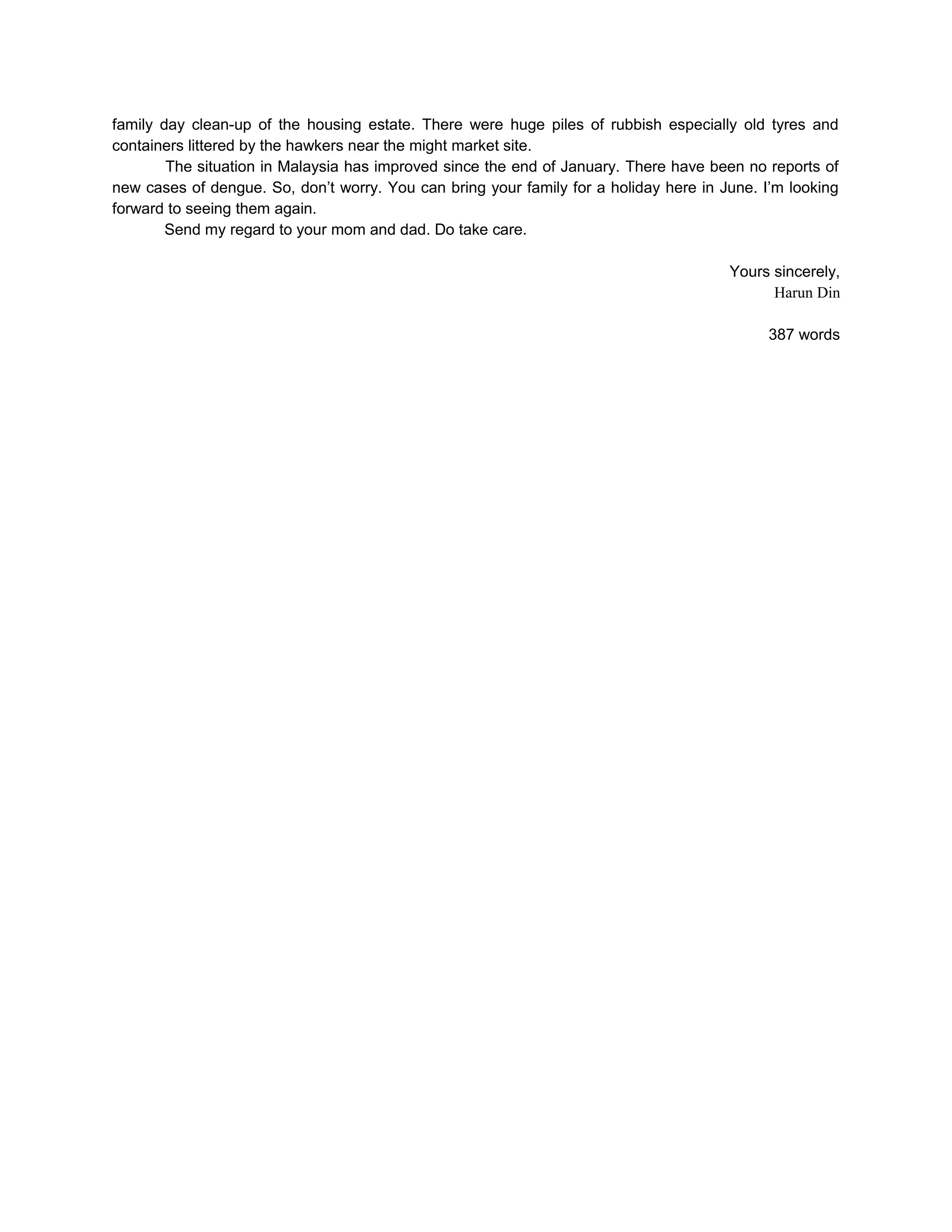 family day clean-up of the housing estate. There were huge piles of rubbish especially old tyres and
containers littered by the hawkers near the might market site.
        The situation in Malaysia has improved since the end of January. There have been no reports of
new cases of dengue. So, don’t worry. You can bring your family for a holiday here in June. I’m looking
forward to seeing them again.
        Send my regard to your mom and dad. Do take care.

                                                                                       Yours sincerely,
                                                                                             Harun Din

                                                                                             387 words
 