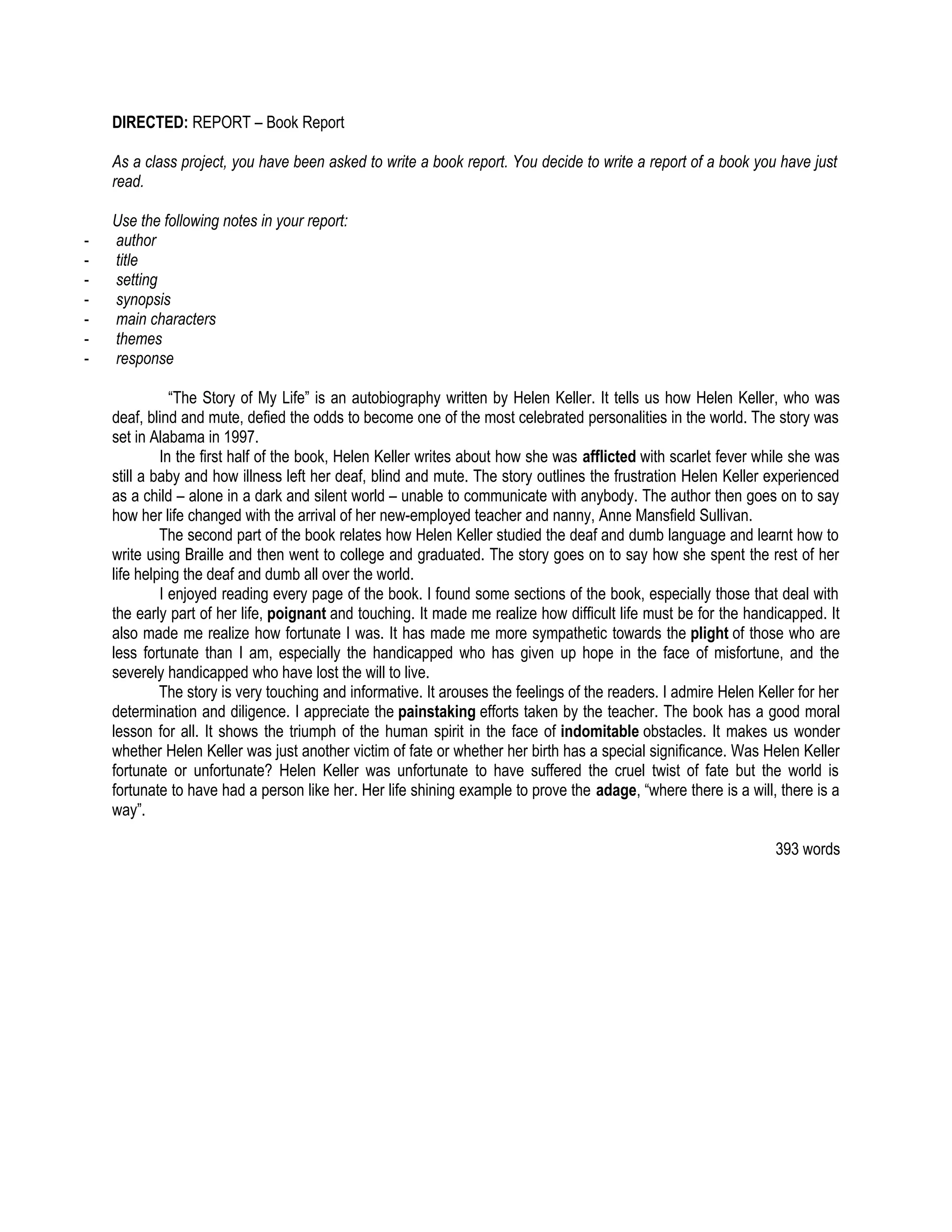 DIRECTED: REPORT – Book Report

    As a class project, you have been asked to write a book report. You decide to write a report of a book you have just
    read.

    Use the following notes in your report:
-   author
-   title
-   setting
-   synopsis
-   main characters
-   themes
-   response

               “The Story of My Life” is an autobiography written by Helen Keller. It tells us how Helen Keller, who was
    deaf, blind and mute, defied the odds to become one of the most celebrated personalities in the world. The story was
    set in Alabama in 1997.
             In the first half of the book, Helen Keller writes about how she was afflicted with scarlet fever while she was
    still a baby and how illness left her deaf, blind and mute. The story outlines the frustration Helen Keller experienced
    as a child – alone in a dark and silent world – unable to communicate with anybody. The author then goes on to say
    how her life changed with the arrival of her new-employed teacher and nanny, Anne Mansfield Sullivan.
             The second part of the book relates how Helen Keller studied the deaf and dumb language and learnt how to
    write using Braille and then went to college and graduated. The story goes on to say how she spent the rest of her
    life helping the deaf and dumb all over the world.
             I enjoyed reading every page of the book. I found some sections of the book, especially those that deal with
    the early part of her life, poignant and touching. It made me realize how difficult life must be for the handicapped. It
    also made me realize how fortunate I was. It has made me more sympathetic towards the plight of those who are
    less fortunate than I am, especially the handicapped who has given up hope in the face of misfortune, and the
    severely handicapped who have lost the will to live.
             The story is very touching and informative. It arouses the feelings of the readers. I admire Helen Keller for her
    determination and diligence. I appreciate the painstaking efforts taken by the teacher. The book has a good moral
    lesson for all. It shows the triumph of the human spirit in the face of indomitable obstacles. It makes us wonder
    whether Helen Keller was just another victim of fate or whether her birth has a special significance. Was Helen Keller
    fortunate or unfortunate? Helen Keller was unfortunate to have suffered the cruel twist of fate but the world is
    fortunate to have had a person like her. Her life shining example to prove the adage, “where there is a will, there is a
    way”.

                                                                                                                   393 words
 