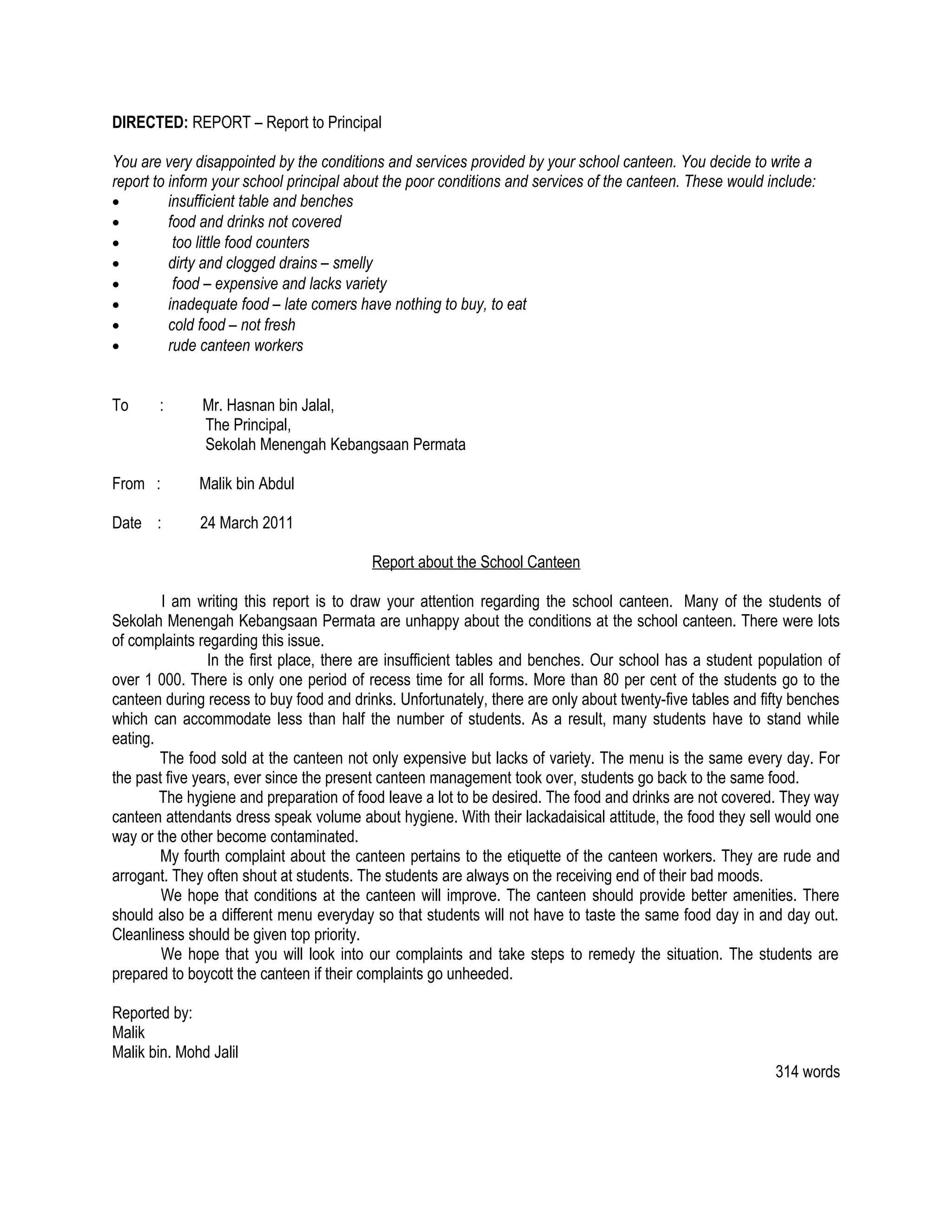 DIRECTED: REPORT – Report to Principal

You are very disappointed by the conditions and services provided by your school canteen. You decide to write a
report to inform your school principal about the poor conditions and services of the canteen. These would include:
•         insufficient table and benches
•         food and drinks not covered
•          too little food counters
•         dirty and clogged drains – smelly
•          food – expensive and lacks variety
•         inadequate food – late comers have nothing to buy, to eat
•         cold food – not fresh
•         rude canteen workers


To     :       Mr. Hasnan bin Jalal,
               The Principal,
               Sekolah Menengah Kebangsaan Permata

From :        Malik bin Abdul

Date :        24 March 2011

                                          Report about the School Canteen

        I am writing this report is to draw your attention regarding the school canteen. Many of the students of
Sekolah Menengah Kebangsaan Permata are unhappy about the conditions at the school canteen. There were lots
of complaints regarding this issue.
                In the first place, there are insufficient tables and benches. Our school has a student population of
over 1 000. There is only one period of recess time for all forms. More than 80 per cent of the students go to the
canteen during recess to buy food and drinks. Unfortunately, there are only about twenty-five tables and fifty benches
which can accommodate less than half the number of students. As a result, many students have to stand while
eating.
        The food sold at the canteen not only expensive but lacks of variety. The menu is the same every day. For
the past five years, ever since the present canteen management took over, students go back to the same food.
        The hygiene and preparation of food leave a lot to be desired. The food and drinks are not covered. They way
canteen attendants dress speak volume about hygiene. With their lackadaisical attitude, the food they sell would one
way or the other become contaminated.
        My fourth complaint about the canteen pertains to the etiquette of the canteen workers. They are rude and
arrogant. They often shout at students. The students are always on the receiving end of their bad moods.
        We hope that conditions at the canteen will improve. The canteen should provide better amenities. There
should also be a different menu everyday so that students will not have to taste the same food day in and day out.
Cleanliness should be given top priority.
        We hope that you will look into our complaints and take steps to remedy the situation. The students are
prepared to boycott the canteen if their complaints go unheeded.

Reported by:
Malik
Malik bin. Mohd Jalil
                                                                                                           314 words
 