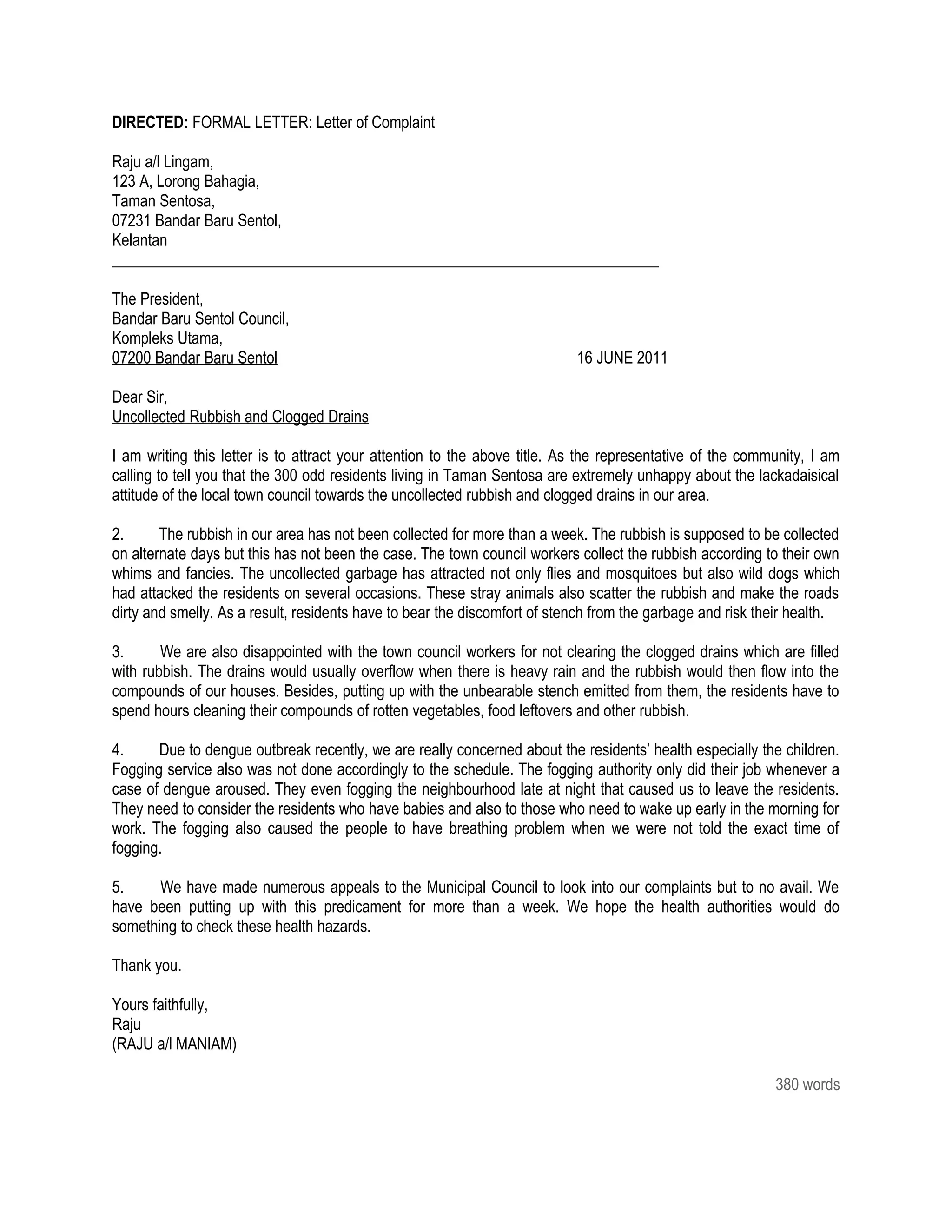 DIRECTED: FORMAL LETTER: Letter of Complaint

Raju a/l Lingam,
123 A, Lorong Bahagia,
Taman Sentosa,
07231 Bandar Baru Sentol,
Kelantan
______________________________________________________________________

The President,
Bandar Baru Sentol Council,
Kompleks Utama,
07200 Bandar Baru Sentol                                                   16 JUNE 2011

Dear Sir,
Uncollected Rubbish and Clogged Drains

I am writing this letter is to attract your attention to the above title. As the representative of the community, I am
calling to tell you that the 300 odd residents living in Taman Sentosa are extremely unhappy about the lackadaisical
attitude of the local town council towards the uncollected rubbish and clogged drains in our area.

2.      The rubbish in our area has not been collected for more than a week. The rubbish is supposed to be collected
on alternate days but this has not been the case. The town council workers collect the rubbish according to their own
whims and fancies. The uncollected garbage has attracted not only flies and mosquitoes but also wild dogs which
had attacked the residents on several occasions. These stray animals also scatter the rubbish and make the roads
dirty and smelly. As a result, residents have to bear the discomfort of stench from the garbage and risk their health.

3.      We are also disappointed with the town council workers for not clearing the clogged drains which are filled
with rubbish. The drains would usually overflow when there is heavy rain and the rubbish would then flow into the
compounds of our houses. Besides, putting up with the unbearable stench emitted from them, the residents have to
spend hours cleaning their compounds of rotten vegetables, food leftovers and other rubbish.

4.     Due to dengue outbreak recently, we are really concerned about the residents’ health especially the children.
Fogging service also was not done accordingly to the schedule. The fogging authority only did their job whenever a
case of dengue aroused. They even fogging the neighbourhood late at night that caused us to leave the residents.
They need to consider the residents who have babies and also to those who need to wake up early in the morning for
work. The fogging also caused the people to have breathing problem when we were not told the exact time of
fogging.

5.     We have made numerous appeals to the Municipal Council to look into our complaints but to no avail. We
have been putting up with this predicament for more than a week. We hope the health authorities would do
something to check these health hazards.

Thank you.

Yours faithfully,
Raju
(RAJU a/l MANIAM)

                                                                                                           380 words
 