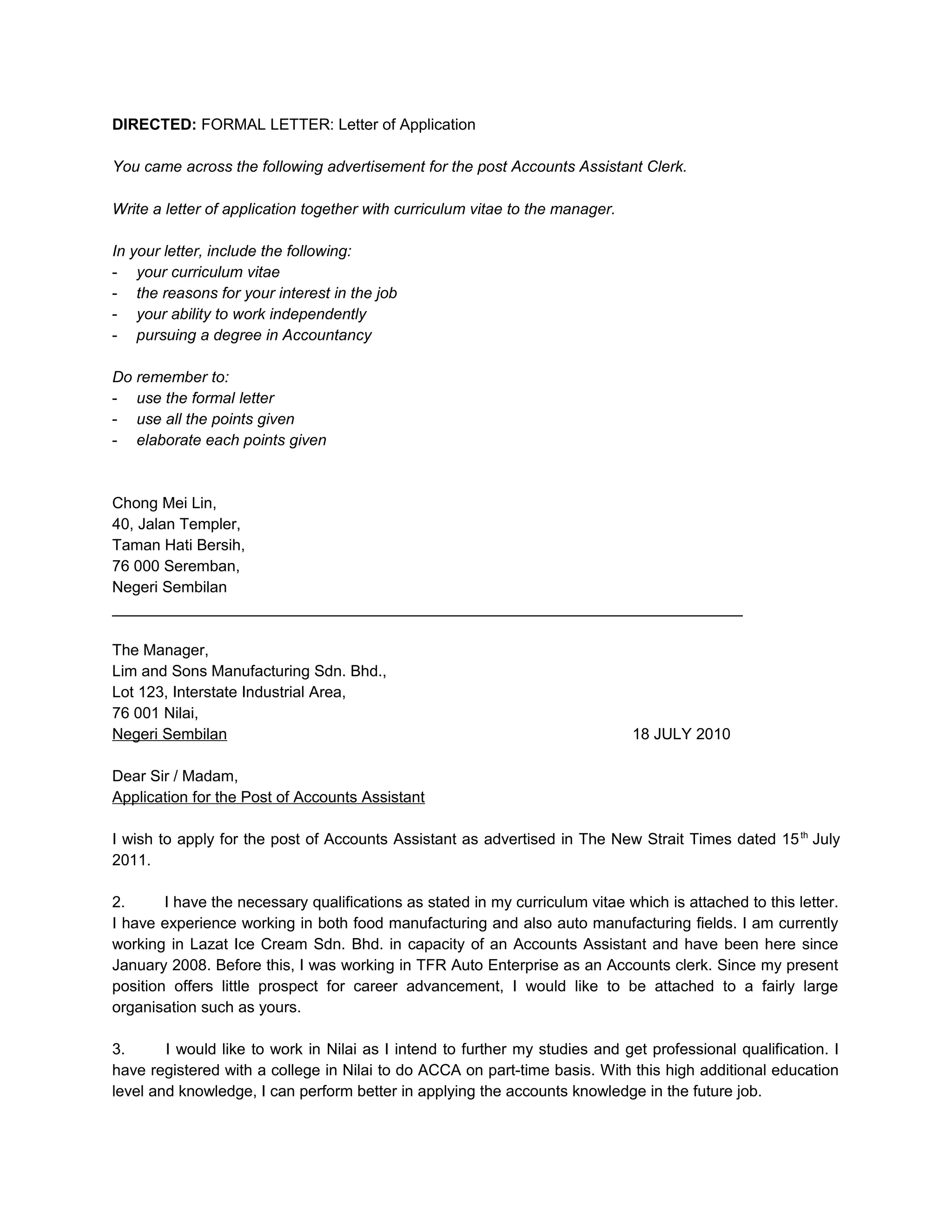 DIRECTED: FORMAL LETTER: Letter of Application

You came across the following advertisement for the post Accounts Assistant Clerk.

Write a letter of application together with curriculum vitae to the manager.

In your letter, include the following:
- your curriculum vitae
- the reasons for your interest in the job
- your ability to work independently
- pursuing a degree in Accountancy

Do remember to:
- use the formal letter
- use all the points given
- elaborate each points given



Chong Mei Lin,
40, Jalan Templer,
Taman Hati Bersih,
76 000 Seremban,
Negeri Sembilan
_________________________________________________________________________

The Manager,
Lim and Sons Manufacturing Sdn. Bhd.,
Lot 123, Interstate Industrial Area,
76 001 Nilai,
Negeri Sembilan                                                                18 JULY 2010

Dear Sir / Madam,
Application for the Post of Accounts Assistant

I wish to apply for the post of Accounts Assistant as advertised in The New Strait Times dated 15 th July
2011.

2.      I have the necessary qualifications as stated in my curriculum vitae which is attached to this letter.
I have experience working in both food manufacturing and also auto manufacturing fields. I am currently
working in Lazat Ice Cream Sdn. Bhd. in capacity of an Accounts Assistant and have been here since
January 2008. Before this, I was working in TFR Auto Enterprise as an Accounts clerk. Since my present
position offers little prospect for career advancement, I would like to be attached to a fairly large
organisation such as yours.

3.      I would like to work in Nilai as I intend to further my studies and get professional qualification. I
have registered with a college in Nilai to do ACCA on part-time basis. With this high additional education
level and knowledge, I can perform better in applying the accounts knowledge in the future job.
 