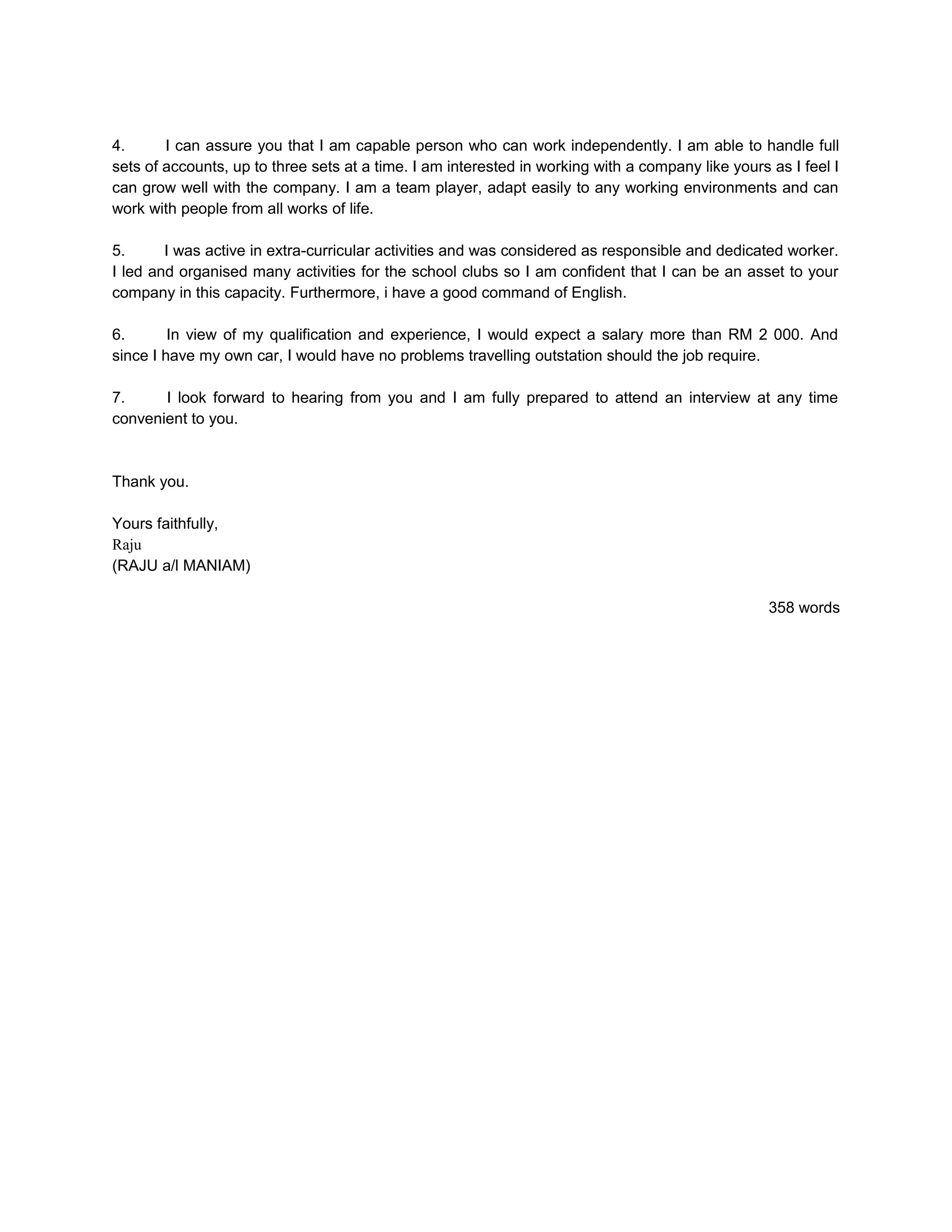4.      I can assure you that I am capable person who can work independently. I am able to handle full
sets of accounts, up to three sets at a time. I am interested in working with a company like yours as I feel I
can grow well with the company. I am a team player, adapt easily to any working environments and can
work with people from all works of life.

5.      I was active in extra-curricular activities and was considered as responsible and dedicated worker.
I led and organised many activities for the school clubs so I am confident that I can be an asset to your
company in this capacity. Furthermore, i have a good command of English.

6.       In view of my qualification and experience, I would expect a salary more than RM 2 000. And
since I have my own car, I would have no problems travelling outstation should the job require.

7.     I look forward to hearing from you and I am fully prepared to attend an interview at any time
convenient to you.



Thank you.

Yours faithfully,
Raju
(RAJU a/l MANIAM)

                                                                                                   358 words
 
