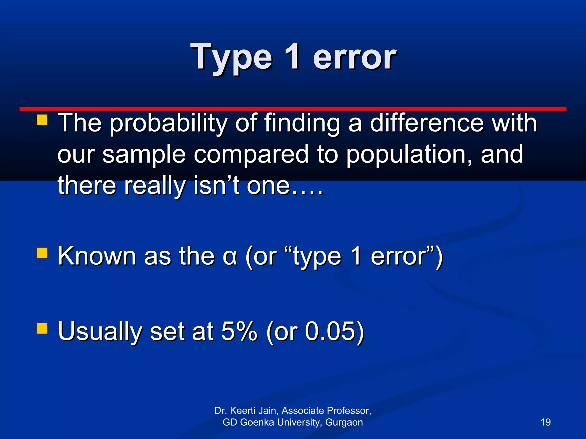 Type 1 errorType 1 error
 The probability of finding a difference withThe probability of finding a difference with
our sample compared to population, andour sample compared to population, and
there really isn’t one….there really isn’t one….
 Known as theKnown as the αα (or “type 1 error”)(or “type 1 error”)
 Usually set at 5% (or 0.05)Usually set at 5% (or 0.05)
Dr. Keerti Jain, Associate Professor,
GD Goenka University, Gurgaon 19
 