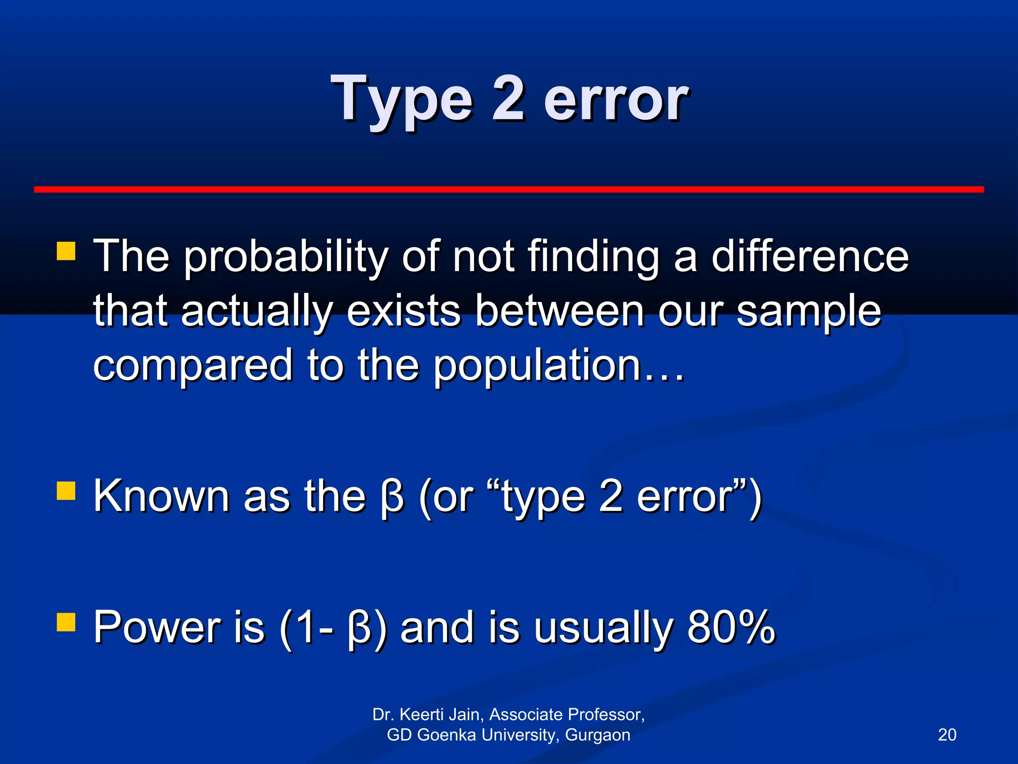 Type 2 errorType 2 error
 The probability of not finding a differenceThe probability of not finding a difference
that actually exists between our samplethat actually exists between our sample
compared to the population…compared to the population…
 Known as the β (or “type 2 error”)Known as the β (or “type 2 error”)
 Power is (1- β) and is usually 80%Power is (1- β) and is usually 80%
Dr. Keerti Jain, Associate Professor,
GD Goenka University, Gurgaon 20
 
