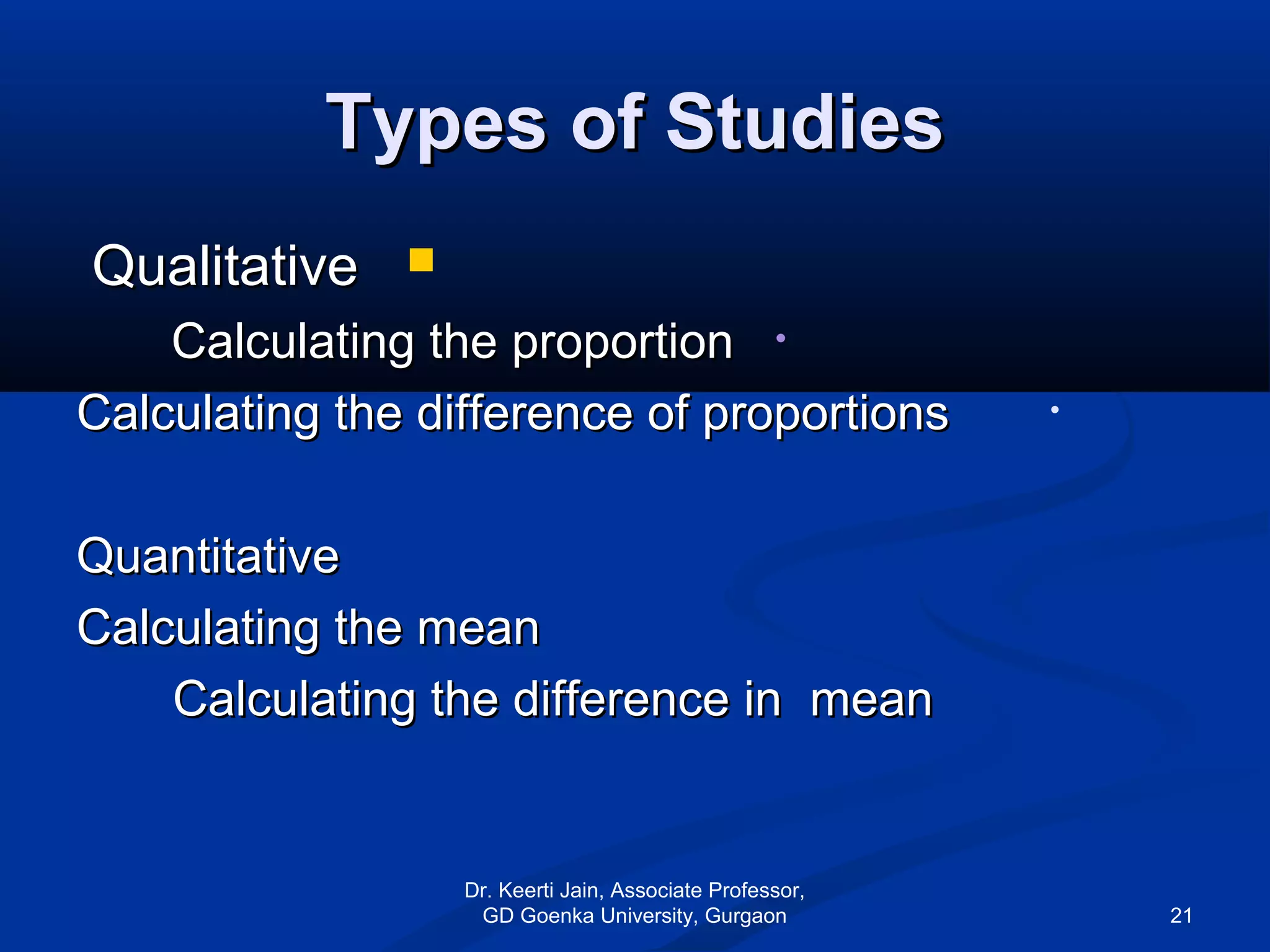 Types of StudiesTypes of Studies
QualitativeQualitative
•Calculating the proportionCalculating the proportion
•Calculating the difference of proportionsCalculating the difference of proportions
QuantitativeQuantitative
Calculating the meanCalculating the mean
Calculating the difference in meanCalculating the difference in mean
Dr. Keerti Jain, Associate Professor,
GD Goenka University, Gurgaon 21
 