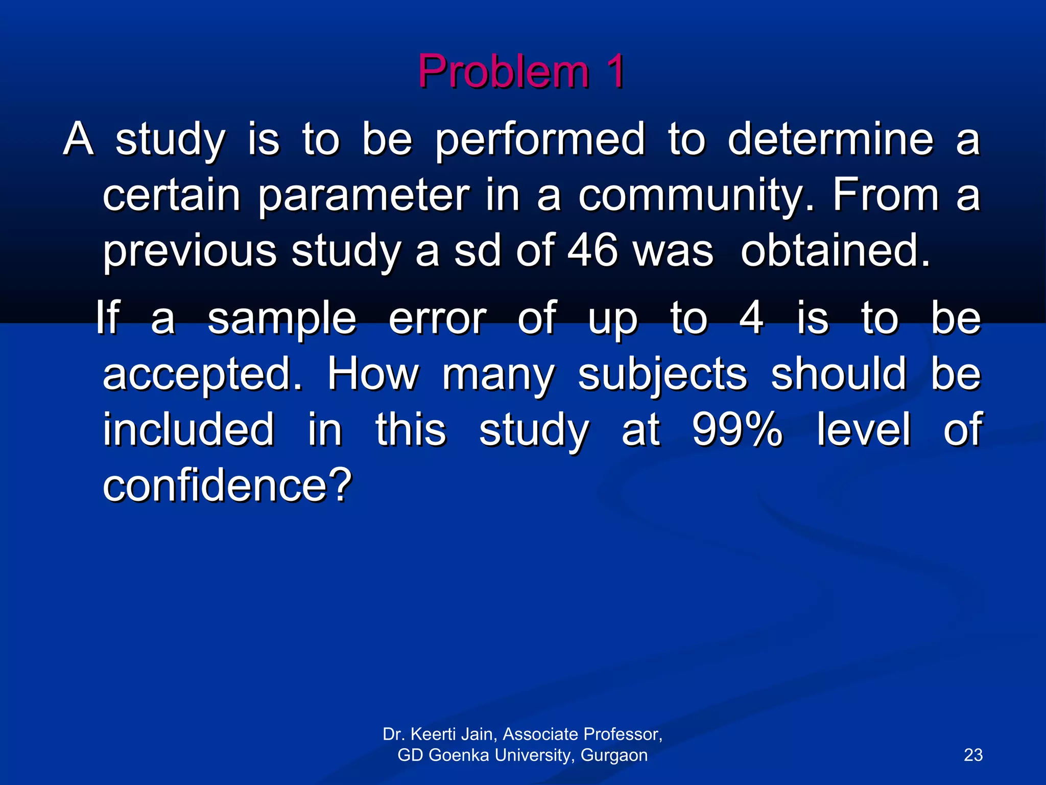 Problem 1Problem 1
A study is to be performed to determine aA study is to be performed to determine a
certain parameter in a community. From acertain parameter in a community. From a
previous study a sd of 46 was obtained.previous study a sd of 46 was obtained.
If a sample error of up to 4 is to beIf a sample error of up to 4 is to be
accepted. How many subjects should beaccepted. How many subjects should be
included in this study at 99% level ofincluded in this study at 99% level of
confidence?confidence?
Dr. Keerti Jain, Associate Professor,
GD Goenka University, Gurgaon 23
 