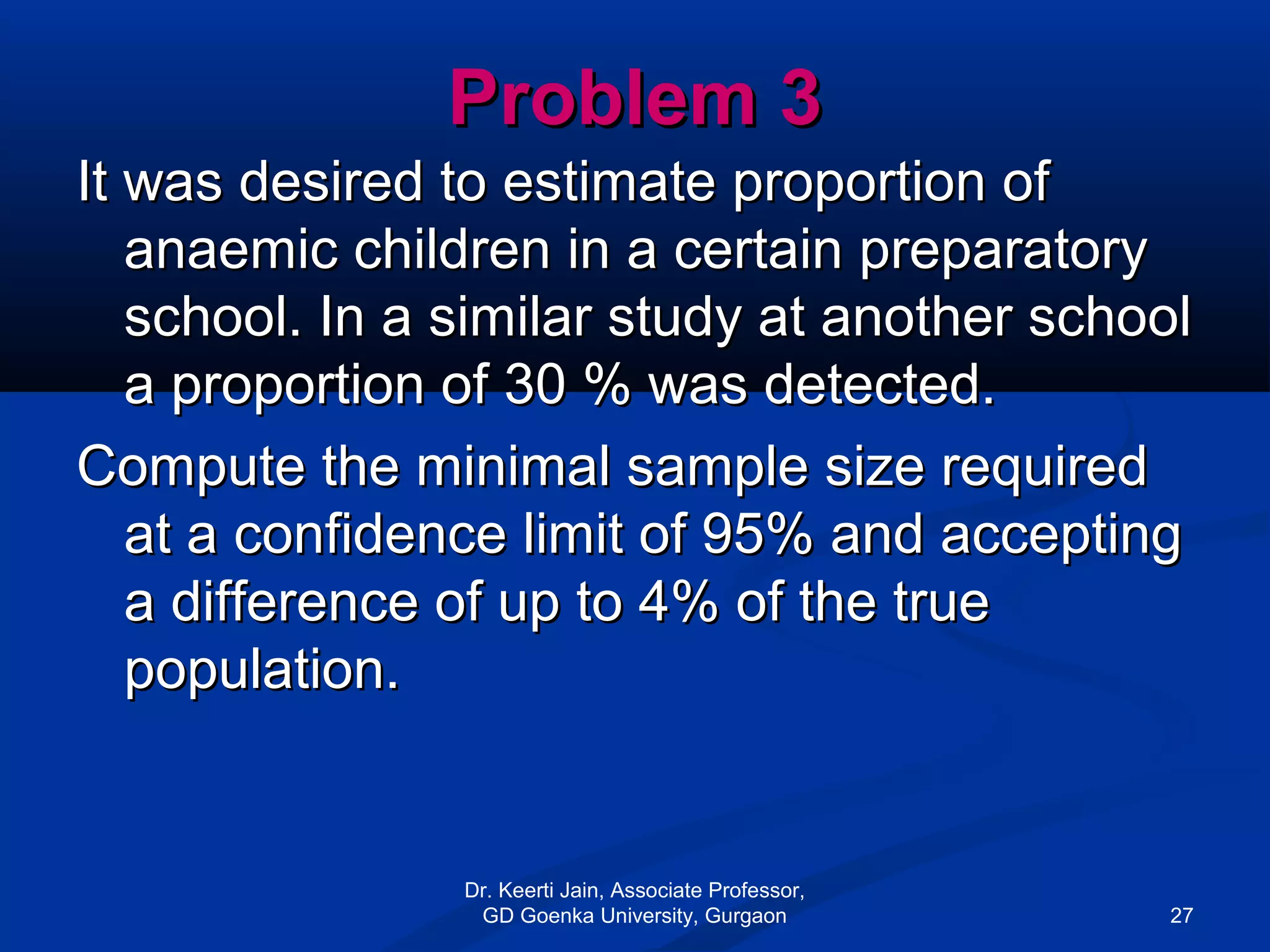 Problem 3Problem 3
It was desired to estimate proportion ofIt was desired to estimate proportion of
anaemic children in a certain preparatoryanaemic children in a certain preparatory
school. In a similar study at another schoolschool. In a similar study at another school
a proportion of 30 % was detected.a proportion of 30 % was detected.
Compute the minimal sample size requiredCompute the minimal sample size required
at a confidence limit of 95% and acceptingat a confidence limit of 95% and accepting
a difference of up to 4% of the truea difference of up to 4% of the true
population.population.
Dr. Keerti Jain, Associate Professor,
GD Goenka University, Gurgaon 27
 