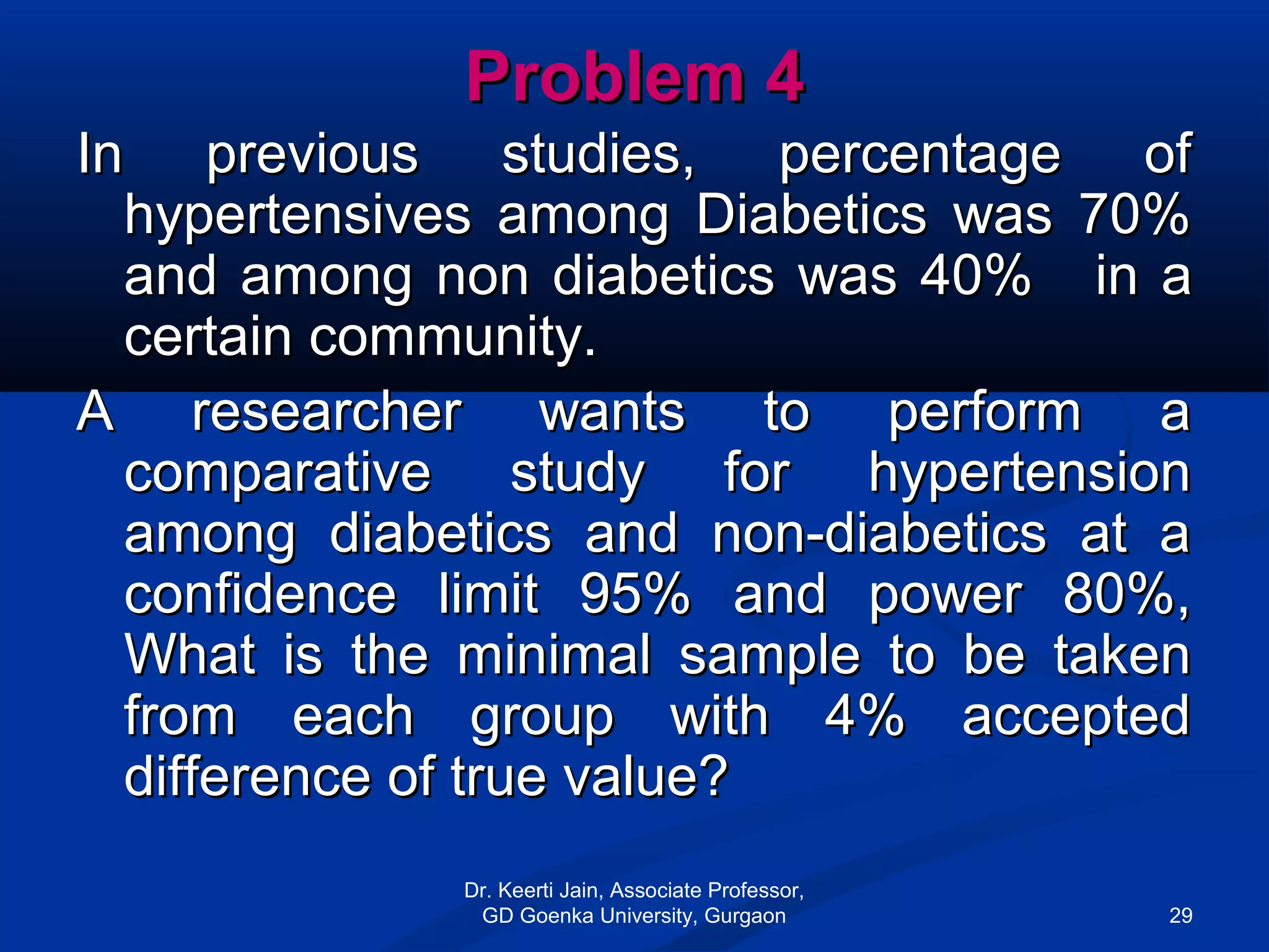 Problem 4Problem 4
In previous studies, percentage ofIn previous studies, percentage of
hypertensives among Diabetics was 70%hypertensives among Diabetics was 70%
and among non diabetics was 40%and among non diabetics was 40% in ain a
certain community.certain community.
A researcher wants to perform aA researcher wants to perform a
comparative study for hypertensioncomparative study for hypertension
among diabetics and non-diabetics at aamong diabetics and non-diabetics at a
confidence limit 95% and power 80%,confidence limit 95% and power 80%,
What is the minimal sample to be takenWhat is the minimal sample to be taken
from each group with 4% acceptedfrom each group with 4% accepted
difference of true value?difference of true value?
Dr. Keerti Jain, Associate Professor,
GD Goenka University, Gurgaon 29
 