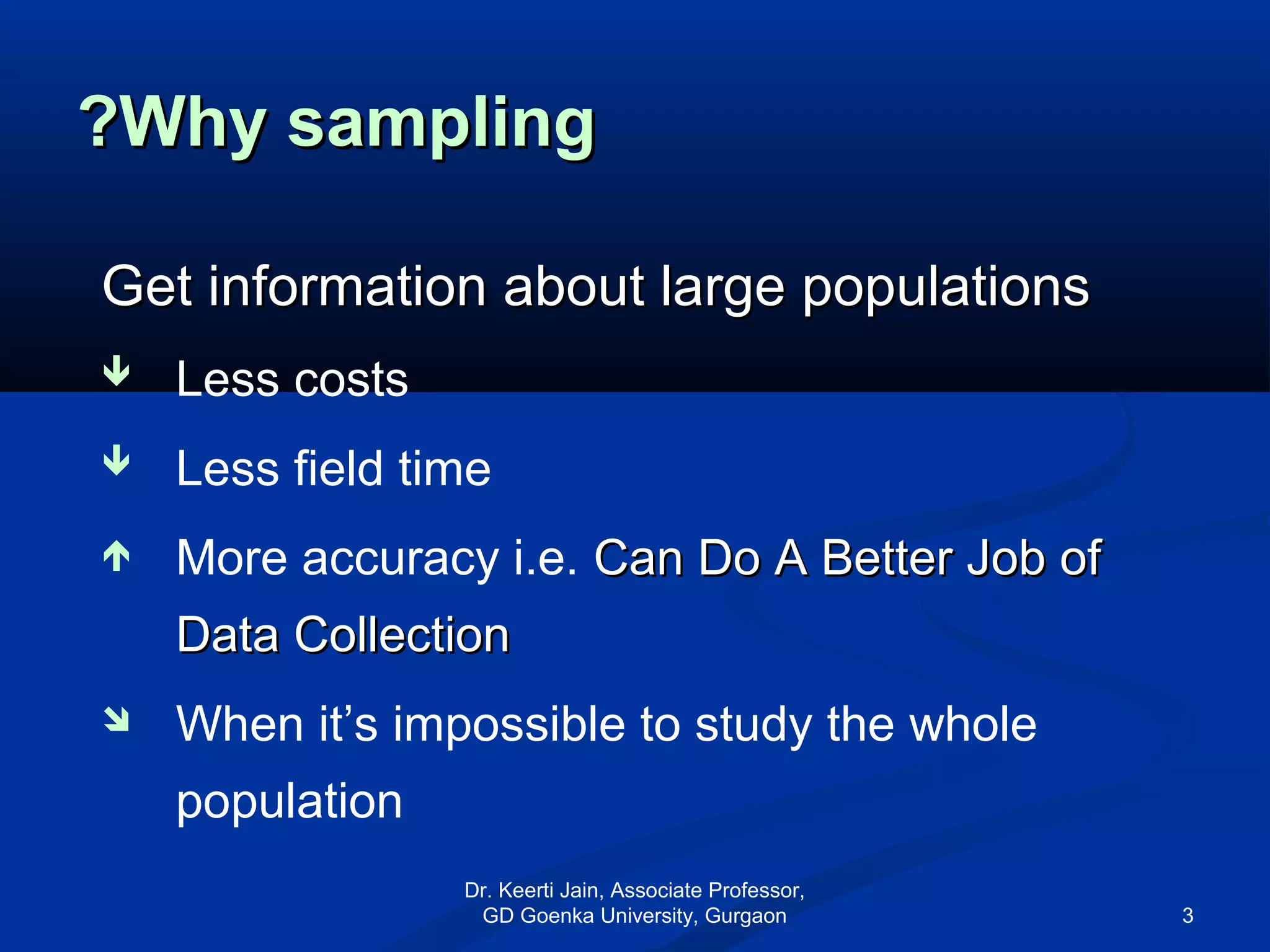 Why samplingWhy sampling??
Get information about large populationsGet information about large populations
 Less costs
 Less field time
 More accuracy i.e. Can Do A Better Job ofCan Do A Better Job of
Data CollectionData Collection
 When it’s impossible to study the whole
population
Dr. Keerti Jain, Associate Professor,
GD Goenka University, Gurgaon 3
 