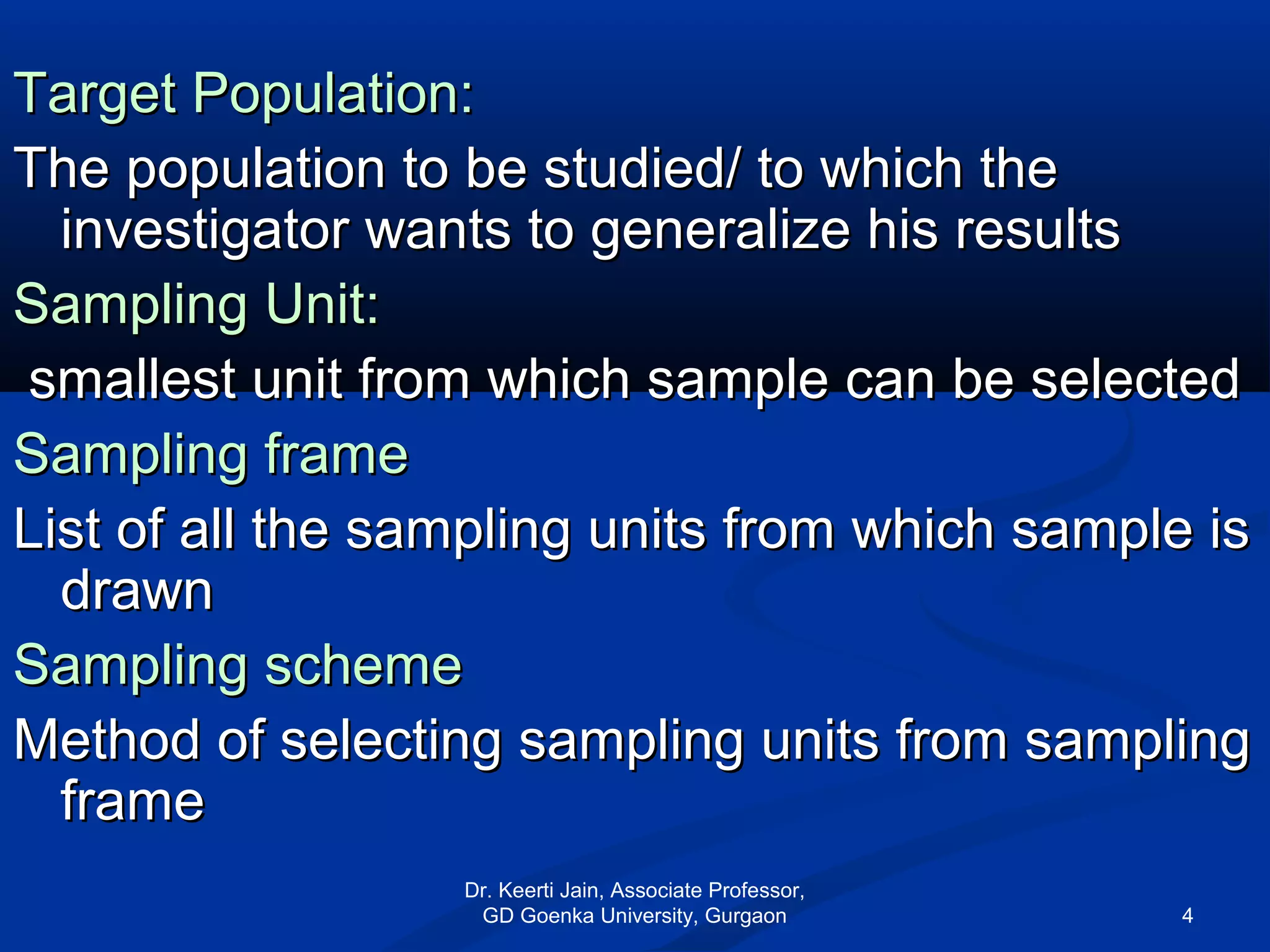 Target Population:Target Population:
The population to be studied/ to which theThe population to be studied/ to which the
investigator wants to generalize his resultsinvestigator wants to generalize his results
Sampling Unit:Sampling Unit:
smallest unit from which sample can be selectedsmallest unit from which sample can be selected
Sampling frameSampling frame
List of all the sampling units from which sample isList of all the sampling units from which sample is
drawndrawn
Sampling schemeSampling scheme
Method of selecting sampling units from samplingMethod of selecting sampling units from sampling
frameframe
Dr. Keerti Jain, Associate Professor,
GD Goenka University, Gurgaon 4
 