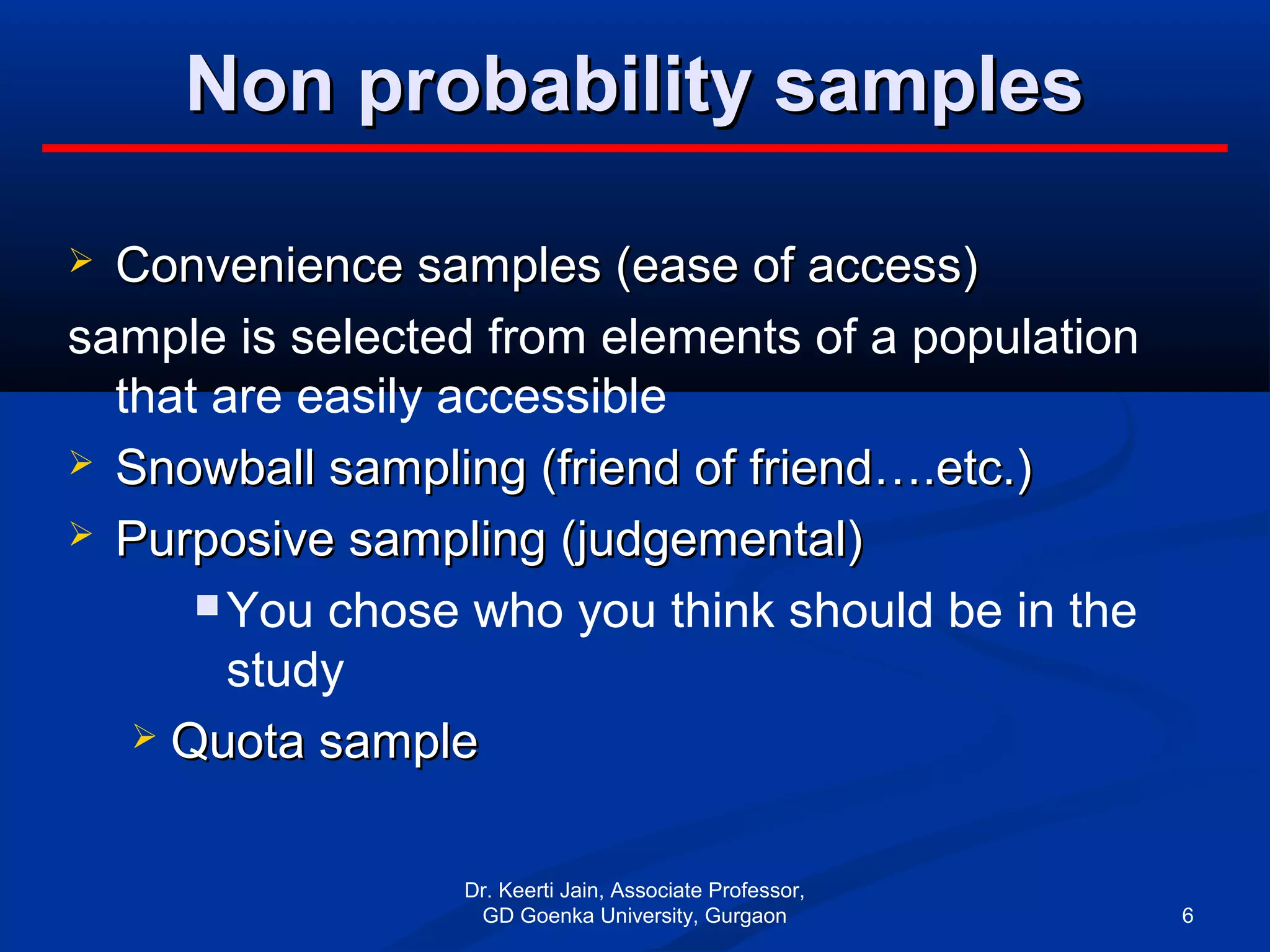 Non probability samplesNon probability samples
 Convenience samples (ease of access)Convenience samples (ease of access)
sample is selected from elements of a population
that are easily accessible
 Snowball sampling (friend of friend….etc.)Snowball sampling (friend of friend….etc.)
 Purposive sampling (judgemental)Purposive sampling (judgemental)
 You chose who you think should be in the
study
 Quota sampleQuota sample
Dr. Keerti Jain, Associate Professor,
GD Goenka University, Gurgaon 6
 