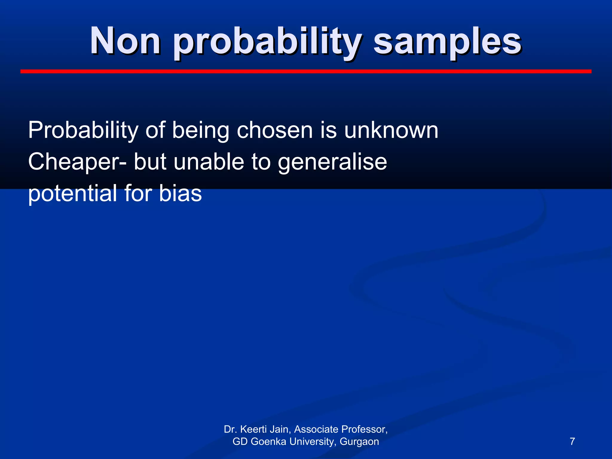 Non probability samplesNon probability samples
Probability of being chosen is unknown
Cheaper- but unable to generalise
potential for bias
Dr. Keerti Jain, Associate Professor,
GD Goenka University, Gurgaon 7
 