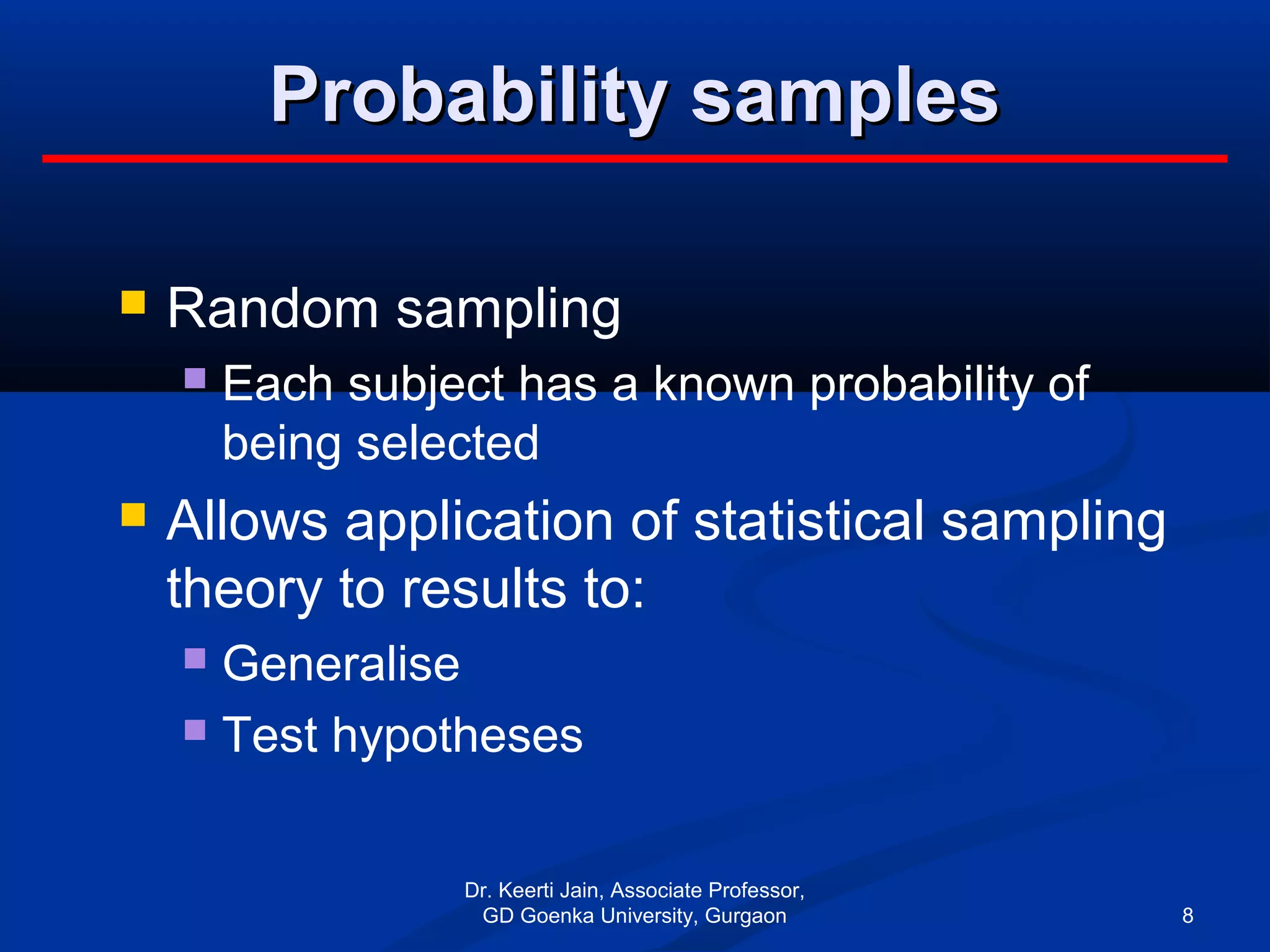 Probability samplesProbability samples
 Random sampling
 Each subject has a known probability of
being selected
 Allows application of statistical sampling
theory to results to:
 Generalise
 Test hypotheses
Dr. Keerti Jain, Associate Professor,
GD Goenka University, Gurgaon 8
 