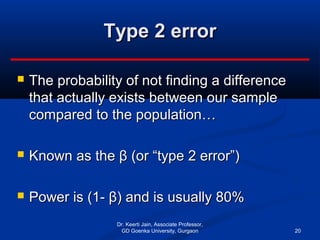 Type 2 errorType 2 error
 The probability of not finding a differenceThe probability of not finding a difference
that actually exists between our samplethat actually exists between our sample
compared to the population…compared to the population…
 Known as the β (or “type 2 error”)Known as the β (or “type 2 error”)
 Power is (1- β) and is usually 80%Power is (1- β) and is usually 80%
Dr. Keerti Jain, Associate Professor,
GD Goenka University, Gurgaon 20
 