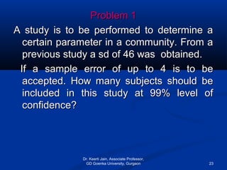 Problem 1Problem 1
A study is to be performed to determine aA study is to be performed to determine a
certain parameter in a community. From acertain parameter in a community. From a
previous study a sd of 46 was obtained.previous study a sd of 46 was obtained.
If a sample error of up to 4 is to beIf a sample error of up to 4 is to be
accepted. How many subjects should beaccepted. How many subjects should be
included in this study at 99% level ofincluded in this study at 99% level of
confidence?confidence?
Dr. Keerti Jain, Associate Professor,
GD Goenka University, Gurgaon 23
 