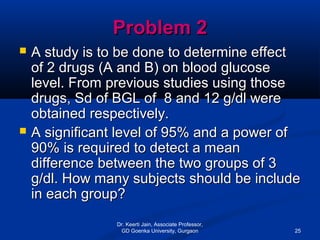 Problem 2Problem 2
 A study is to be done to determine effectA study is to be done to determine effect
of 2 drugs (A and B) on blood glucoseof 2 drugs (A and B) on blood glucose
level. From previous studies using thoselevel. From previous studies using those
drugs, Sd of BGL of 8 and 12 g/dl weredrugs, Sd of BGL of 8 and 12 g/dl were
obtained respectively.obtained respectively.
 A significant level of 95% and a power ofA significant level of 95% and a power of
90% is required to detect a mean90% is required to detect a mean
difference between the two groups of 3difference between the two groups of 3
g/dl. How many subjects should be includeg/dl. How many subjects should be include
in each group?in each group?
Dr. Keerti Jain, Associate Professor,
GD Goenka University, Gurgaon 25
 
