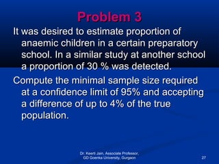 Problem 3Problem 3
It was desired to estimate proportion ofIt was desired to estimate proportion of
anaemic children in a certain preparatoryanaemic children in a certain preparatory
school. In a similar study at another schoolschool. In a similar study at another school
a proportion of 30 % was detected.a proportion of 30 % was detected.
Compute the minimal sample size requiredCompute the minimal sample size required
at a confidence limit of 95% and acceptingat a confidence limit of 95% and accepting
a difference of up to 4% of the truea difference of up to 4% of the true
population.population.
Dr. Keerti Jain, Associate Professor,
GD Goenka University, Gurgaon 27
 