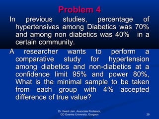 Problem 4Problem 4
In previous studies, percentage ofIn previous studies, percentage of
hypertensives among Diabetics was 70%hypertensives among Diabetics was 70%
and among non diabetics was 40%and among non diabetics was 40% in ain a
certain community.certain community.
A researcher wants to perform aA researcher wants to perform a
comparative study for hypertensioncomparative study for hypertension
among diabetics and non-diabetics at aamong diabetics and non-diabetics at a
confidence limit 95% and power 80%,confidence limit 95% and power 80%,
What is the minimal sample to be takenWhat is the minimal sample to be taken
from each group with 4% acceptedfrom each group with 4% accepted
difference of true value?difference of true value?
Dr. Keerti Jain, Associate Professor,
GD Goenka University, Gurgaon 29
 