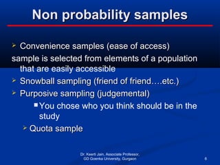 Non probability samplesNon probability samples
 Convenience samples (ease of access)Convenience samples (ease of access)
sample is selected from elements of a population
that are easily accessible
 Snowball sampling (friend of friend….etc.)Snowball sampling (friend of friend….etc.)
 Purposive sampling (judgemental)Purposive sampling (judgemental)
 You chose who you think should be in the
study
 Quota sampleQuota sample
Dr. Keerti Jain, Associate Professor,
GD Goenka University, Gurgaon 6
 