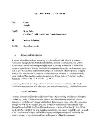 FRAUD EXAMINATION REPORT
TO: Client
Sample
FROM: Brian Erbis
Certified Fraud Examiner and Private Investigator
RE: Andrew Robertson
DATE: December 10, 2023
______________________________________________________________________________
I. Background/Introduction
A routine internal firm audit of accounting records conducted in October 2018 revealed
expenditure improprieties related to both the expense account of former employee Andrew
Robertson and related filed corresponding invoices. A cursory examination of Robertson’s
company-issued Bank of America Purchasing Card revealed charges for purely personal items
such as groceries, clothing and home furnishings. An examination of corresponding company
invoices filed by Robertson revealed the expenditures were attributed as company-related by
being listed as office supplies or catering expense. See United States of America v. Andrew
Robertson,1:19-mj-00266-DAR, ECF No. 1, (DDC).
Considering these initial findings, a fraud examination team was assembled, and a fraud
examination was conducted which included review of relevant company records and documents.
II. Executive Summary
The fraud examination commenced upon discovery of the accounting discrepancies during the
October 2018 audit. Various steps were taken as part of the examination starting from the
inception of Mr. Robertson’s tenure with the firm. Robertson was employed as office operations
manager for both the Washington, D.C. and Northern Virginia offices from February 2017
through November 2018. See United States of America v. Andrew Robertson,1:19-mj-00266-
DAR, ECF No. 1, (DDC). His activity in his time with the firm was investigated which consisted
of the examination of charges made to his company-issued purchasing card, previously filed
invoices, reviews of purchasing guidelines, and interviews of key firm personnel.
 