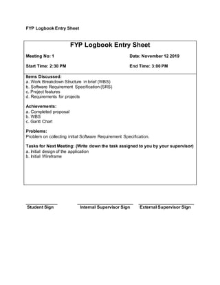 FYP Logbook Entry Sheet
FYP Logbook Entry Sheet
Meeting No: 1 Date: November 12 2019
Start Time: 2:30 PM End Time: 3:00 PM
Items Discussed:
a. Work Breakdown Structure in brief (WBS)
b. Software Requirement Specification (SRS)
c. Project features
d. Requirements for projects
Achievements:
a. Completed proposal
b. WBS
c. Gantt Chart
Problems:
Problem on collecting initial Software Requirement Specification.
Tasks for Next Meeting: (Write down the task assigned to you by your supervisor)
a. Initial design of the application
b. Initial Wireframe
_____________ _______________________ _______________________
Student Sign Internal Supervisor Sign External Supervisor Sign
 