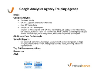 Google Analytics Agency Training Agenda
Intros
Google Analytics
    –   The Need for GA
    –   GA 2012 Updates and Feature Releases
    –   How GA Tracks Data
    –   Sample GA Data and Reports
    –   10 Ways to Measure ROI with GA Data incl. Mobile, QR Codes, Social Interactions,
        Off Line Ads, Purchase Flows for ecommerce, Multi-Channel Marketing Reports (on
        and off line overlaps), CRM Integrations, Real-Time Responses, Web Speed
GA-Driven Exec Dashboards
Sample Reports
    – EX: Goals & E-Commerce, Campaign Measurement, Visitor Navigation, In-Page
      analytics, Internal Site Search, Intelligence Reports, Alerts, Pivoting, Advanced
      Segmentation
Top GA Recommendations
Resources
Q&A
 