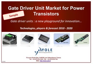 ©2014 
Gate Driver Unit Market for Power TransistorsGate driver units : anew playground for innovation… Technologies, players & forecast 2010 -2020 
75 cours Emile Zola, F-69100 Lyon-Villeurbanne, France 
Tel : +33 472 83 01 80 -Fax : +33 472 83 01 83 
Web: http://www.yole.fr 
SmartPowerStack Consortium 
Amantys 
Agile switch  