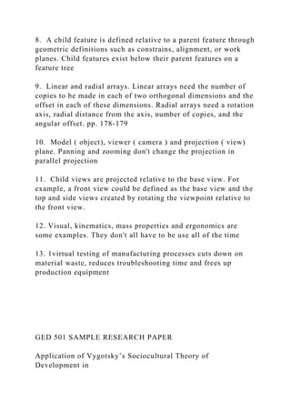 8. A child feature is defined relative to a parent feature through
geometric definitions such as constrains, alignment, or work
planes. Child features exist below their parent features on a
feature tree
9. Linear and radial arrays. Linear arrays need the number of
copies to be made in each of two orthogonal dimensions and the
offset in each of these dimensions. Radial arrays need a rotation
axis, radial distance from the axis, number of copies, and the
angular offset. pp. 178-179
10. Model ( object), viewer ( camera ) and projection ( view)
plane. Panning and zooming don't change the projection in
parallel projection
11. Child views are projected relative to the base view. For
example, a front view could be defined as the base view and the
top and side views created by rotating the viewpoint relative to
the front view.
12. Visual, kinematics, mass properties and ergonomics are
some examples. They don't all have to be use all of the time
13. 1virtual testing of manufacturing processes cuts down on
material waste, reduces troubleshooting time and frees up
production equipment
GED 501 SAMPLE RESEARCH PAPER
Application of Vygotsky’s Sociocultural Theory of
Development in
 