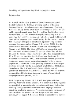 Teaching Immigrant and English Language Learners
Introduction
As a result of the rapid growth of immigrants entering the
United States in the 1990s, a growing number of English
language learners are also entering the classrooms (Eggen &
Kauchak, 2007). In the 2003-2004 academic year alone, the US
public school served more than five million English Language
Learners (ELLs). This number is rapidly increasing as it is
projected that by 2015, the majority of school aged children will
have a first language other than English. In the country, almost
500 languages are spoken at schools, Spanish being the most
common language spoken (Eggen & Kauchak, 2007). One in
every five children in California is children of immigrants
(Capps et al. 2006). The State of California houses the most
ELL students, accommodation 32 percent of the five million
ELLs in the nation. The population of ELLs has increased from
15 to 25 percent over the decade (American Institutes for
Research and WestEd, 2006). Furthermore, second generation
Americans encompasses about six percent of today’s student
population, and are the fastest growing segment of school aged
students especially in the high school level (Slama, 2012; Ruiz-
de-Velasco, Fix, & Chu Clewell, 2000). Of the second
generation population of Americans, almost 60 percent of them
are considered ELLs, thus, they are in need of specialized
language services (Slama, 2012).
With the growing number of ELL and immigrant children
entering American public schools, it is imperative that programs
are provided to assist them in acquiring proficiency in English
not only through standard conversational language but also
acquiring academic language. Programs must meet the needs of
these students because ELLs face a myriad of risk factors
(Slama, 2012; Eggen & Kauchak, 2007). A considerable number
 