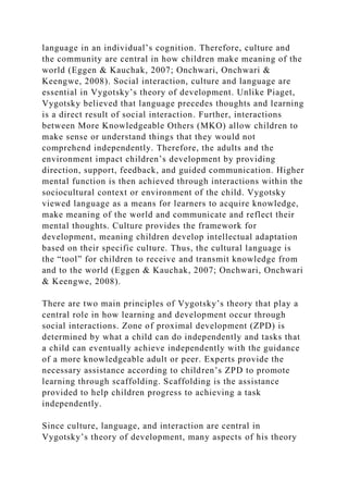 language in an individual’s cognition. Therefore, culture and
the community are central in how children make meaning of the
world (Eggen & Kauchak, 2007; Onchwari, Onchwari &
Keengwe, 2008). Social interaction, culture and language are
essential in Vygotsky’s theory of development. Unlike Piaget,
Vygotsky believed that language precedes thoughts and learning
is a direct result of social interaction. Further, interactions
between More Knowledgeable Others (MKO) allow children to
make sense or understand things that they would not
comprehend independently. Therefore, the adults and the
environment impact children’s development by providing
direction, support, feedback, and guided communication. Higher
mental function is then achieved through interactions within the
sociocultural context or environment of the child. Vygotsky
viewed language as a means for learners to acquire knowledge,
make meaning of the world and communicate and reflect their
mental thoughts. Culture provides the framework for
development, meaning children develop intellectual adaptation
based on their specific culture. Thus, the cultural language is
the “tool” for children to receive and transmit knowledge from
and to the world (Eggen & Kauchak, 2007; Onchwari, Onchwari
& Keengwe, 2008).
There are two main principles of Vygotsky’s theory that play a
central role in how learning and development occur through
social interactions. Zone of proximal development (ZPD) is
determined by what a child can do independently and tasks that
a child can eventually achieve independently with the guidance
of a more knowledgeable adult or peer. Experts provide the
necessary assistance according to children’s ZPD to promote
learning through scaffolding. Scaffolding is the assistance
provided to help children progress to achieving a task
independently.
Since culture, language, and interaction are central in
Vygotsky’s theory of development, many aspects of his theory
 