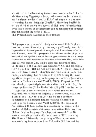 are utilized in implementing instructional services for ELLs. In
addition, using Vygotsky’s theory, educators can learn how to
use immigrant students’ and or ELLs’ primary culture as assets
in learning the host language (English). Mastering English is
critical for the survival or success of ELL, thus, investigating
Vygotsky’s theory of development can be fundamental in better
accommodating the needs of ELL.
ELL Programs and Evaluating their Impact
ELL programs are especially designed to teach ELL English.
However, many of these programs vary significantly, thus, it is
imperative to investigate the strengths and limitations of each
one. Further, these ELL programs are a direct results of policies
enacted either by the state or federal government. In an attempt
to produce school reform and increase accountability, initiatives
such as Proposition 227, state’s class size reform efforts,
California’s Public Schools Accountability Act, and especially
the No Child Left Behind Act were passed. All these federal and
state laws have shaped ELL policy and practices in California,
findings indicating that NCLB and Prop 227 having the most
significant impact to English Language instructions. (American
Institutes for Research and WestEd, 2006). Proposition 227
considerably impacted placements and instruction for English
Language learners (ELL). Under this policy ELL are instructed
through SEI or sheltered/structured English Immersion
programs, which mean the majority of instructions, would be
given in English. After one year, EL students are then
transferred to mainstream English classroom (American
Institutes for Research and WestEd, 2006). The passage of
Proposition 227 has resulted to a substantial decrease in the
number of ELL receiving bilingual instruction. ELL receiving
ELD or English Language Development dropped from 30
percent to eight percent while the number of ELL receiving
SDAIE rose. Ultimately, the passing of Federal and state
accountability laws such as Prop 227 and NCLB has had the
 