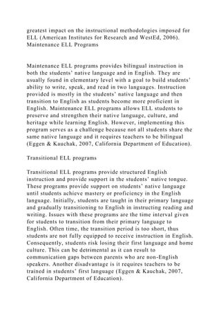 greatest impact on the instructional methodologies imposed for
ELL (American Institutes for Research and WestEd, 2006).
Maintenance ELL Programs
Maintenance ELL programs provides bilingual instruction in
both the students’ native language and in English. They are
usually found in elementary level with a goal to build students’
ability to write, speak, and read in two languages. Instruction
provided is mostly in the students’ native language and then
transition to English as students become more proficient in
English. Maintenance ELL programs allows ELL students to
preserve and strengthen their native language, culture, and
heritage while learning English. However, implementing this
program serves as a challenge because not all students share the
same native language and it requires teachers to be bilingual
(Eggen & Kauchak, 2007, California Department of Education).
Transitional ELL programs
Transitional ELL programs provide structured English
instruction and provide support in the students’ native tongue.
These programs provide support on students’ native language
until students achieve mastery or proficiency in the English
language. Initially, students are taught in their primary language
and gradually transitioning to English in instructing reading and
writing. Issues with these programs are the time interval given
for students to transition from their primary language to
English. Often time, the transition period is too short, thus
students are not fully equipped to receive instruction in English.
Consequently, students risk losing their first language and home
culture. This can be detrimental as it can result to
communication gaps between parents who are non-English
speakers. Another disadvantage is it requires teachers to be
trained in students’ first language (Eggen & Kauchak, 2007,
California Department of Education).
 