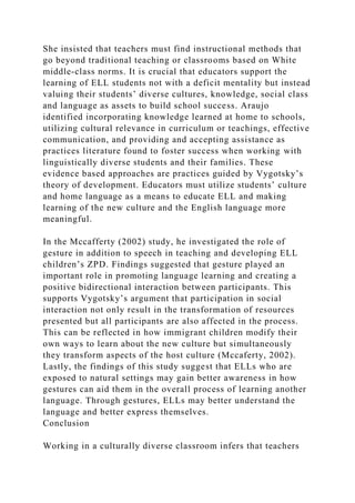 She insisted that teachers must find instructional methods that
go beyond traditional teaching or classrooms based on White
middle-class norms. It is crucial that educators support the
learning of ELL students not with a deficit mentality but instead
valuing their students’ diverse cultures, knowledge, social class
and language as assets to build school success. Araujo
identified incorporating knowledge learned at home to schools,
utilizing cultural relevance in curriculum or teachings, effective
communication, and providing and accepting assistance as
practices literature found to foster success when working with
linguistically diverse students and their families. These
evidence based approaches are practices guided by Vygotsky’s
theory of development. Educators must utilize students’ culture
and home language as a means to educate ELL and making
learning of the new culture and the English language more
meaningful.
In the Mccafferty (2002) study, he investigated the role of
gesture in addition to speech in teaching and developing ELL
children’s ZPD. Findings suggested that gesture played an
important role in promoting language learning and creating a
positive bidirectional interaction between participants. This
supports Vygotsky’s argument that participation in social
interaction not only result in the transformation of resources
presented but all participants are also affected in the process.
This can be reflected in how immigrant children modify their
own ways to learn about the new culture but simultaneously
they transform aspects of the host culture (Mccaferty, 2002).
Lastly, the findings of this study suggest that ELLs who are
exposed to natural settings may gain better awareness in how
gestures can aid them in the overall process of learning another
language. Through gestures, ELLs may better understand the
language and better express themselves.
Conclusion
Working in a culturally diverse classroom infers that teachers
 