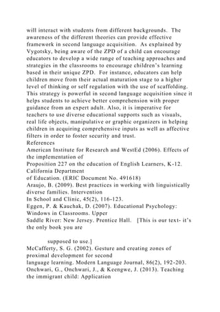 will interact with students from different backgrounds. The
awareness of the different theories can provide effective
framework in second language acquisition. As explained by
Vygotsky, being aware of the ZPD of a child can encourage
educators to develop a wide range of teaching approaches and
strategies in the classrooms to encourage children’s learning
based in their unique ZPD. For instance, educators can help
children move from their actual maturation stage to a higher
level of thinking or self regulation with the use of scaffolding.
This strategy is powerful in second language acquisition since it
helps students to achieve better comprehension with proper
guidance from an expert adult. Also, it is imperative for
teachers to use diverse educational supports such as visuals,
real life objects, manipulative or graphic organizers in helping
children in acquiring comprehensive inputs as well as affective
filters in order to foster security and trust.
References
American Institute for Research and WestEd (2006). Effects of
the implementation of
Proposition 227 on the education of English Learners, K-12.
California Department
of Education. (ERIC Document No. 491618)
Araujo, B. (2009). Best practices in working with linguistically
diverse families. Intervention
In School and Clinic, 45(2), 116-123.
Eggen, P. & Kauchak, D. (2007). Educational Psychology:
Windows in Classrooms. Upper
Saddle River: New Jersey. Prentice Hall. [This is our text- it’s
the only book you are
supposed to use.]
McCafferty, S. G. (2002). Gesture and creating zones of
proximal development for second
language learning. Modern Language Journal, 86(2), 192-203.
Onchwari, G., Onchwari, J., & Keengwe, J. (2013). Teaching
the immigrant child: Application
 