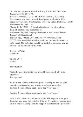 of child development theories. Early Childhood Education
Journal, 36(3), 267-273.
Ruiz-de-Velasco, J., Fix, M., & Chu Clewell, B. (2000).
Overlooked and underserved: Immigrant students in U.S.
secondary schools. Washington, DC: The Urban Institute. (ERIC
Document No. 449275)
Slama, R. B. (2012). A longitudinal analysis of academic
English proficiency outcomes for
adolescent English language learners in the United States.
Journal of Educational
Psychology, 104(2), 265-285. doi:10.1037/a0025861
NOTE: You need five articles (and you can use the text as a
reference). No websites should be used, but you may use an
article that is posted on the web.
Research Paper
GED 501
Spring 2015
Name:
Introduction
State the question/topic you are addressing and why it is
important
Background
Explain the theory or theorist you are using as part of your
question, referencing our text or a website as needed
Section 1 [name these sections in the “real” paper]
Section 2 [name these sections in the “real” paper]
This is the “meat” of the paper – you will explain what you
found as you read the articles. Cite all five articles somewhere
in this section, using them to support the statements you make.
 