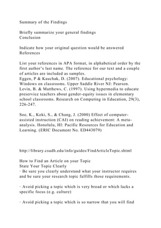 Summary of the Findings
Briefly summarize your general findings
Conclusion
Indicate how your original question would be answered
References
List your references in APA format, in alphabetical order by the
first author’s last name. The reference for our text and a couple
of articles are included as samples.
Eggen, P & Kauchak, D. (2007). Educational psychology:
Windows on classrooms. Upper Saddle River NJ: Pearson.
Levin, B. & Matthews, C. (1997). Using hypermedia to educate
preservice teachers about gender-equity issues in elementary
school classrooms. Research on Computing in Education, 29(3),
226-247.
Soe, K., Koki, S., & Chang, J. (2000) Effect of computer-
assisted instruction (CAI) on reading achievement: A meta-
analysis. Honolulu, HI: Pacific Resources for Education and
Learning. (ERIC Document No. ED443079)
http://library.csudh.edu/info/guides/FindArticleTopic.shtml
How to Find an Article on your Topic
State Your Topic Clearly
· Be sure you clearly understand what your instructor requires
and be sure your research topic fulfills those requirements.
· Avoid picking a topic which is very broad or which lacks a
specific focus (e.g. culture)
· Avoid picking a topic which is so narrow that you will find
 