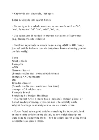· Keywords are: anorexia, teenagers
Enter keywords into search boxes
· Do not type in a whole sentence or use words such as 'in',
'and', 'between', 'of', 'the', 'with', 'to', etc.
· Use synonyms if needed to express variations of keywords
(e.g. teenagers, adolescents)
· Combine keywords in search boxes using AND or OR (many
journal article indexes contain dropdown boxes allowing you to
do this easily)
Term
What it Does
Examples
AND
Narrows Search
(Search results must contain both terms)
anorexia AND teenagers
OR
Broadens Search
(Search results must contain either term)
teenagers OR adolescents
Example Search:
Searching by Subject Headings
· If a Journal Article Index has a thesaurus, subject guide, or
list of headings/concepts you can use it to identify useful
subject headings or descriptors to use as search terms.
· If you found some good articles searching by keywords, look
at these same articles more closely to see which descriptors
were used to categorize them. Then do a new search using those
descriptors as search terms.
 
