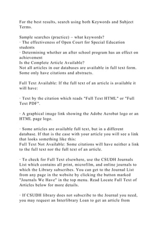 For the best results, search using both Keywords and Subject
Terms.
Sample searches (practice) – what keywords?
· The effectiveness of Open Court for Special Education
students
· Determining whether an after school program has an effect on
achievement
Is the Complete Article Available?
Not all articles in our databases are available in full text form.
Some only have citations and abstracts.
Full Text Available: If the full text of an article is available it
will have:
· Text by the citation which reads "Full Text HTML" or "Full
Text PDF".
· A graphical image link showing the Adobe Acrobat logo or an
HTML page logo.
· Some articles are available full text, but in a different
database. If that is the case with your article you will see a link
that looks something like this:
Full Text Not Available: Some citations will have neither a link
to the full text nor the full text of an article.
· To check for Full Text elsewhere, use the CSUDH Journals
List which contains all print, microfilm, and online journals to
which the Library subscribes. You can get to the Journal List
from any page in the website by clicking the button marked
"Journals We Have" in the top menu. Read Locate Full Text of
Articles below for more details.
· If CSUDH library does not subscribe to the Journal you need,
you may request an Interlibrary Loan to get an article from
 