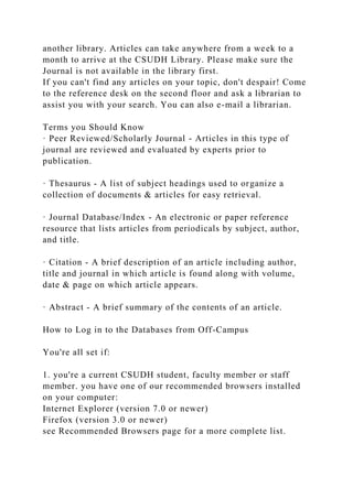 another library. Articles can take anywhere from a week to a
month to arrive at the CSUDH Library. Please make sure the
Journal is not available in the library first.
If you can't find any articles on your topic, don't despair! Come
to the reference desk on the second floor and ask a librarian to
assist you with your search. You can also e-mail a librarian.
Terms you Should Know
· Peer Reviewed/Scholarly Journal - Articles in this type of
journal are reviewed and evaluated by experts prior to
publication.
· Thesaurus - A list of subject headings used to organize a
collection of documents & articles for easy retrieval.
· Journal Database/Index - An electronic or paper reference
resource that lists articles from periodicals by subject, author,
and title.
· Citation - A brief description of an article including author,
title and journal in which article is found along with volume,
date & page on which article appears.
· Abstract - A brief summary of the contents of an article.
How to Log in to the Databases from Off-Campus
You're all set if:
1. you're a current CSUDH student, faculty member or staff
member. you have one of our recommended browsers installed
on your computer:
Internet Explorer (version 7.0 or newer)
Firefox (version 3.0 or newer)
see Recommended Browsers page for a more complete list.
 