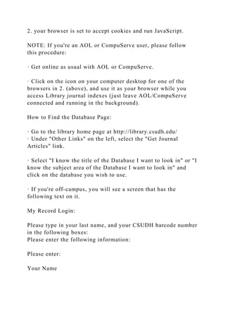 2. your browser is set to accept cookies and run JavaScript.
NOTE: If you're an AOL or CompuServe user, please follow
this procedure:
· Get online as usual with AOL or CompuServe.
· Click on the icon on your computer desktop for one of the
browsers in 2. (above), and use it as your browser while you
access Library journal indexes (just leave AOL/CompuServe
connected and running in the background).
How to Find the Database Page:
· Go to the library home page at http://library.csudh.edu/
· Under "Other Links" on the left, select the "Get Journal
Articles" link.
· Select "I know the title of the Database I want to look in" or "I
know the subject area of the Database I want to look in" and
click on the database you wish to use.
· If you're off-campus, you will see a screen that has the
following text on it.
My Record Login:
Please type in your last name, and your CSUDH barcode number
in the following boxes:
Please enter the following information:
Please enter:
Your Name
 
