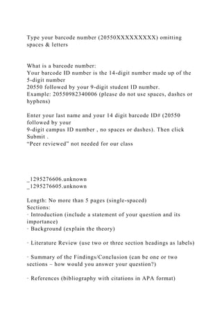 Type your barcode number (20550XXXXXXXXX) omitting
spaces & letters
What is a barcode number:
Your barcode ID number is the 14-digit number made up of the
5-digit number
20550 followed by your 9-digit student ID number.
Example: 20550982340006 (please do not use spaces, dashes or
hyphens)
Enter your last name and your 14 digit barcode ID# (20550
followed by your
9-digit campus ID number , no spaces or dashes). Then click
Submit .
“Peer reviewed” not needed for our class
_1295276606.unknown
_1295276605.unknown
Length: No more than 5 pages (single-spaced)
Sections:
· Introduction (include a statement of your question and its
importance)
· Background (explain the theory)
· Literature Review (use two or three section headings as labels)
· Summary of the Findings/Conclusion (can be one or two
sections – how would you answer your question?)
· References (bibliography with citations in APA format)
 