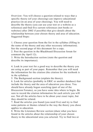 Overview: You will choose a question related to ways that a
specific theory (of your choosing) can improve educational
practice (in an area of your choosing). You will need to
describe the theory (you can use your text or a website as a
reference) and find five current references (not books or
websites) after 2002 if possible) that give details about the
relationship between your chosen theory and area of education.
Suggested Steps:
1. Choose your question from the list in the syllabus (filling in
the name of the theory and any other necessary information).
See the second page of this document for a copy.
2. Post the question in the Blackboard Discussion forum for
comment (by April 12).
3. Write the Introduction section (state the question and
describe its importance).
4. Look in your text for a good way to describe the theory you
are using as part of your paper. Remember that you will need
the information for the citation (the citation for the textbook is
in the syllabus).
5. The Background section (explain the theory).
6. Look for articles (probably in ERIC or another database) that
include the theory and the area of education you chose. You
should have already begun searching (part of one of the
Discussion Forums), so you have some idea where to begin. Be
sure to record the citation information for each article you will
use. Not all the articles have to be about your exact topic, but
they should be related.
7. Read the articles you found (you need five) and try to find
some patterns or themes related to the way the theory you chose
applies to education.
8. Write the Literature Review section (share what you have
found in the articles about the relationship of your chosen
theory to the educational area you selected. Try to find two or
 