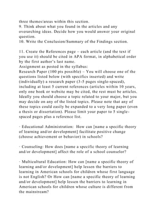three themes/areas within this section.
9. Think about what you found in the articles and any
overarching ideas. Decide how you would answer your original
question.
10. Write the Conclusion/Summary of the Findings section.
11. Create the References page – each article (and the text if
you use it) should be cited in APA format, in alphabetical order
by the first author’s last name.
Assignment as posted in the syllabus:
Research Paper (100 pts possible) – You will choose one of the
questions listed below (with specifics inserted) and write
(individually) a research paper (3-5 pages single-spaced),
including at least 5 current references (articles within 10 years,
only one book or website may be cited, the rest must be articles.
Ideally you should choose a topic related to your major, but you
may decide on any of the listed topics. Please note that any of
these topics could easily be expanded to a very long paper (even
a thesis or dissertation). Please limit your paper to 5 single-
spaced pages plus a reference list.
· Educational Administration: How can [name a specific theory
of learning and/or development] facilitate positive change
(choose achievement or behavior) in schools?
· Counseling: How does [name a specific theory of learning
and/or development] affect the role of a school counselor?
· Multicultural Education: How can [name a specific theory of
learning and/or development] help lessen the barriers to
learning in American schools for children whose first language
is not English? Or How can [name a specific theory of learning
and/or development] help lessen the barriers to learning in
American schools for children whose culture is different from
the mainstream?
 