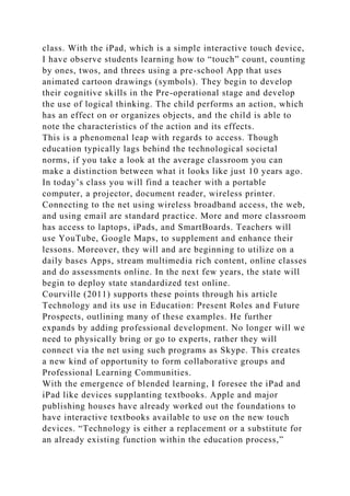 class. With the iPad, which is a simple interactive touch device,
I have observe students learning how to “touch” count, counting
by ones, twos, and threes using a pre-school App that uses
animated cartoon drawings (symbols). They begin to develop
their cognitive skills in the Pre-operational stage and develop
the use of logical thinking. The child performs an action, which
has an effect on or organizes objects, and the child is able to
note the characteristics of the action and its effects.
This is a phenomenal leap with regards to access. Though
education typically lags behind the technological societal
norms, if you take a look at the average classroom you can
make a distinction between what it looks like just 10 years ago.
In today’s class you will find a teacher with a portable
computer, a projector, document reader, wireless printer.
Connecting to the net using wireless broadband access, the web,
and using email are standard practice. More and more classroom
has access to laptops, iPads, and SmartBoards. Teachers will
use YouTube, Google Maps, to supplement and enhance their
lessons. Moreover, they will and are beginning to utilize on a
daily bases Apps, stream multimedia rich content, online classes
and do assessments online. In the next few years, the state will
begin to deploy state standardized test online.
Courville (2011) supports these points through his article
Technology and its use in Education: Present Roles and Future
Prospects, outlining many of these examples. He further
expands by adding professional development. No longer will we
need to physically bring or go to experts, rather they will
connect via the net using such programs as Skype. This creates
a new kind of opportunity to form collaborative groups and
Professional Learning Communities.
With the emergence of blended learning, I foresee the iPad and
iPad like devices supplanting textbooks. Apple and major
publishing houses have already worked out the foundations to
have interactive textbooks available to use on the new touch
devices. “Technology is either a replacement or a substitute for
an already existing function within the education process,”
 