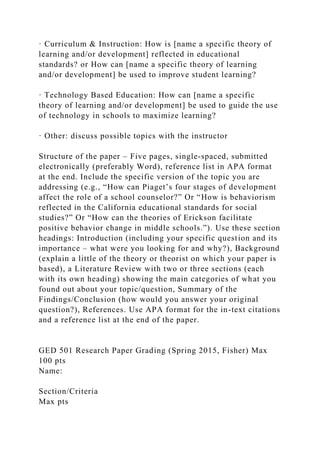 · Curriculum & Instruction: How is [name a specific theory of
learning and/or development] reflected in educational
standards? or How can [name a specific theory of learning
and/or development] be used to improve student learning?
· Technology Based Education: How can [name a specific
theory of learning and/or development] be used to guide the use
of technology in schools to maximize learning?
· Other: discuss possible topics with the instructor
Structure of the paper – Five pages, single-spaced, submitted
electronically (preferably Word), reference list in APA format
at the end. Include the specific version of the topic you are
addressing (e.g., “How can Piaget’s four stages of development
affect the role of a school counselor?” Or “How is behaviorism
reflected in the California educational standards for social
studies?” Or “How can the theories of Erickson facilitate
positive behavior change in middle schools.”). Use these section
headings: Introduction (including your specific question and its
importance – what were you looking for and why?), Background
(explain a little of the theory or theorist on which your paper is
based), a Literature Review with two or three sections (each
with its own heading) showing the main categories of what you
found out about your topic/question, Summary of the
Findings/Conclusion (how would you answer your original
question?), References. Use APA format for the in-text citations
and a reference list at the end of the paper.
GED 501 Research Paper Grading (Spring 2015, Fisher) Max
100 pts
Name:
Section/Criteria
Max pts
 