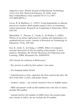 subjective texts. British Journal of Educational Technology,
41(5), 814–826. Retrieved February 10, 2010, from
http://onlinelibrary.wiley.com/doi/10.1111/j.1467-
535.2009.00979.x/
Levin, B. & Matthews, C. (1997). Using hypermedia to educate
preservice teachers about gender-equity issues in elementary
school classrooms. Research on Computing in Education, 29(3),
226-247.
Martindale, T., Pearson, C., Curda, L., & Pitcher, J. (2005).
Effects of an online application in reading and mathematics on
standardized test scores. Journal of Research on Technology in
Education, 37(4), 349-360.
Soe, K., Koki, S., & Chang, J. (2000). Effect of computer-
assisted instruction (CAI) on reading achievement: A meta-
analysis. Honolulu, HI: Pacific Resources for Education and
Learning. (ERIC Document No. ED443079)
APA format for citations in References:
· Put articles in order by first author’s last name
· Use hanging indent format
· Capitalization in title: capitalize the first word in the title, the
first word after a colon, and proper nouns.
· Authors’ names – use initials instead of first or middle names.
· ERIC documents (with an ED number) have the title in italics.
Include ED number
· Journal articles (EJ number in ERIC) have the journal name
and volume in italics, do not include the EJ number
 