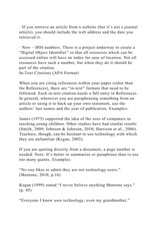 · If you retrieve an article from a website (but it’s not a journal
article), you should include the web address and the date you
retrieved it.
· New – DOI numbers. There is a project underway to create a
“Digital Object Identifier” so that all resources which can be
accessed online will have an index for ease of location. Not all
resources have such a number, but when they do it should be
part of the citation.
In-Text Citations (APA Format)
When you are citing references within your paper (other than
the References), there are “in-text” formats that need to be
followed. Each in-text citation needs a full entry in References.
In general, whenever you are paraphrasing something from an
article or using it to back up your own statement, use the
authors’ last names and the year of publication. Examples:
James (1975) supported the idea of the uses of computers in
teaching young children. Other studies have had similar results
(Smith, 2009; Johnson & Johnson, 2010; Harrison et al., 2006).
Teachers, though, can be hesitant to use technology with which
they are unfamiliar (Kegan, 2003).
If you are quoting directly from a document, a page number is
needed. Note: It’s better to summarize or paraphrase than to use
too many quotes. Examples:
“No one likes to admit they are not technology users.”
(Mentone, 2010, p.16)
Kegan (1999) stated “I never believe anything Mentone says.”
(p. 45)
“Everyone I know uses technology; even my grandmother.”
 