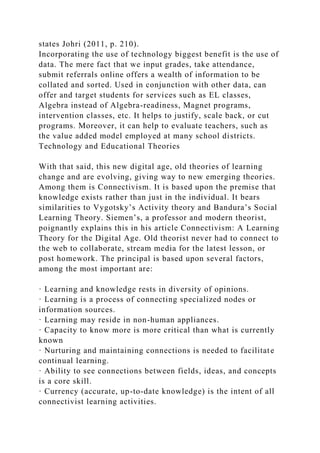 states Johri (2011, p. 210).
Incorporating the use of technology biggest benefit is the use of
data. The mere fact that we input grades, take attendance,
submit referrals online offers a wealth of information to be
collated and sorted. Used in conjunction with other data, can
offer and target students for services such as EL classes,
Algebra instead of Algebra-readiness, Magnet programs,
intervention classes, etc. It helps to justify, scale back, or cut
programs. Moreover, it can help to evaluate teachers, such as
the value added model employed at many school districts.
Technology and Educational Theories
With that said, this new digital age, old theories of learning
change and are evolving, giving way to new emerging theories.
Among them is Connectivism. It is based upon the premise that
knowledge exists rather than just in the individual. It bears
similarities to Vygotsky’s Activity theory and Bandura’s Social
Learning Theory. Siemen’s, a professor and modern theorist,
poignantly explains this in his article Connectivism: A Learning
Theory for the Digital Age. Old theorist never had to connect to
the web to collaborate, stream media for the latest lesson, or
post homework. The principal is based upon several factors,
among the most important are:
· Learning and knowledge rests in diversity of opinions.
· Learning is a process of connecting specialized nodes or
information sources.
· Learning may reside in non-human appliances.
· Capacity to know more is more critical than what is currently
known
· Nurturing and maintaining connections is needed to facilitate
continual learning.
· Ability to see connections between fields, ideas, and concepts
is a core skill.
· Currency (accurate, up-to-date knowledge) is the intent of all
connectivist learning activities.
 